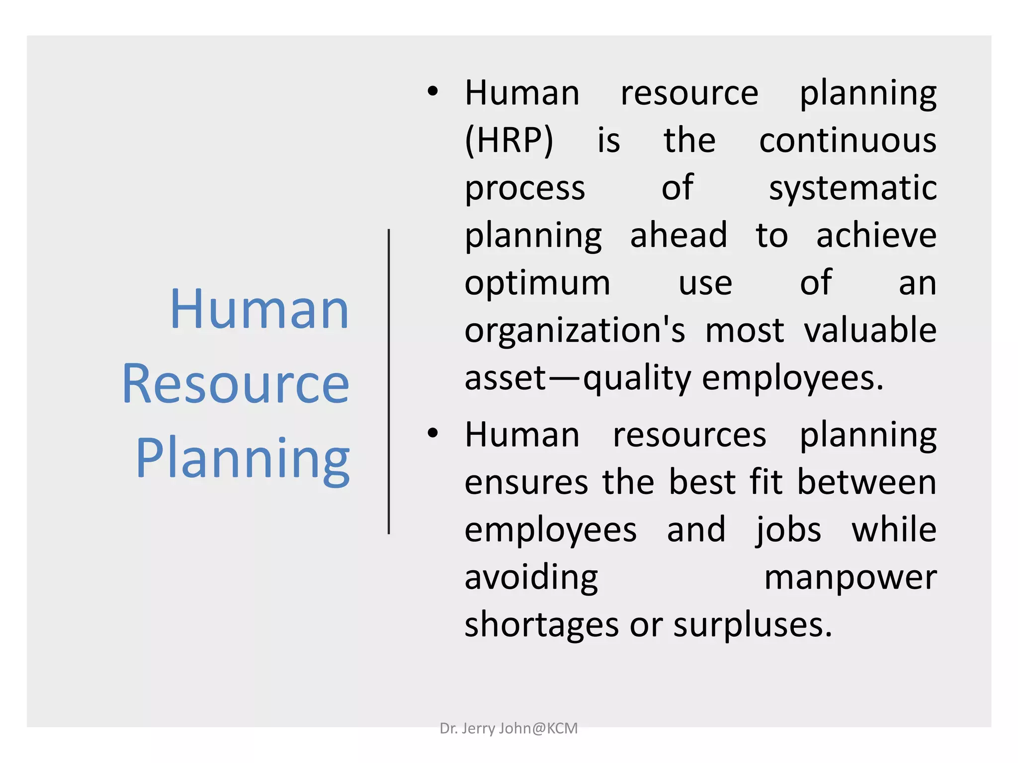 Human
Resource
Planning
• Human resource planning
(HRP) is the continuous
process of systematic
planning ahead to achieve
optimum use of an
organization's most valuable
asset—quality employees.
• Human resources planning
ensures the best fit between
employees and jobs while
avoiding manpower
shortages or surpluses.
Dr. Jerry John@KCM
 