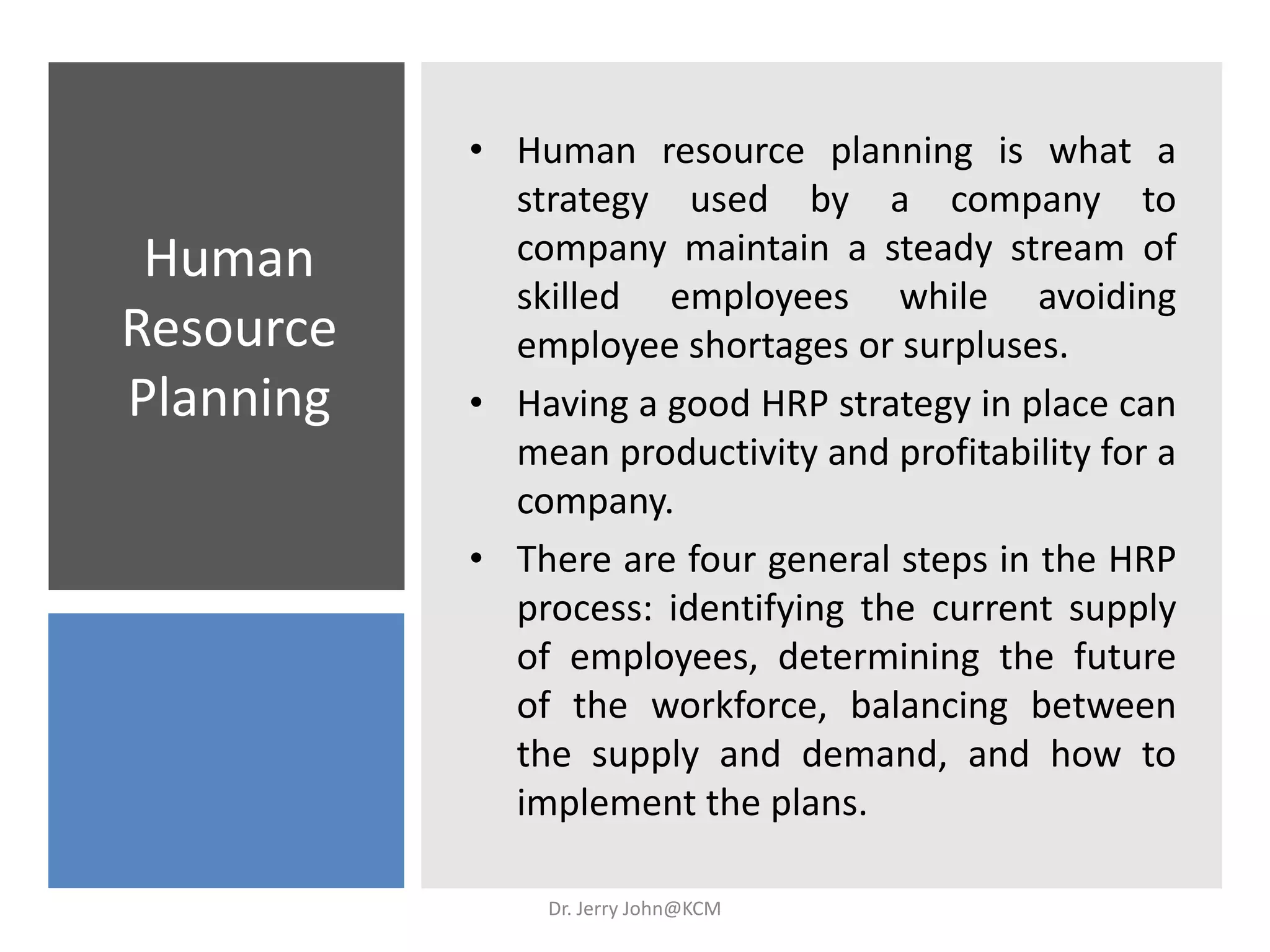 Human
Resource
Planning
• Human resource planning is what a
strategy used by a company to
company maintain a steady stream of
skilled employees while avoiding
employee shortages or surpluses.
• Having a good HRP strategy in place can
mean productivity and profitability for a
company.
• There are four general steps in the HRP
process: identifying the current supply
of employees, determining the future
of the workforce, balancing between
the supply and demand, and how to
implement the plans.
Dr. Jerry John@KCM
 