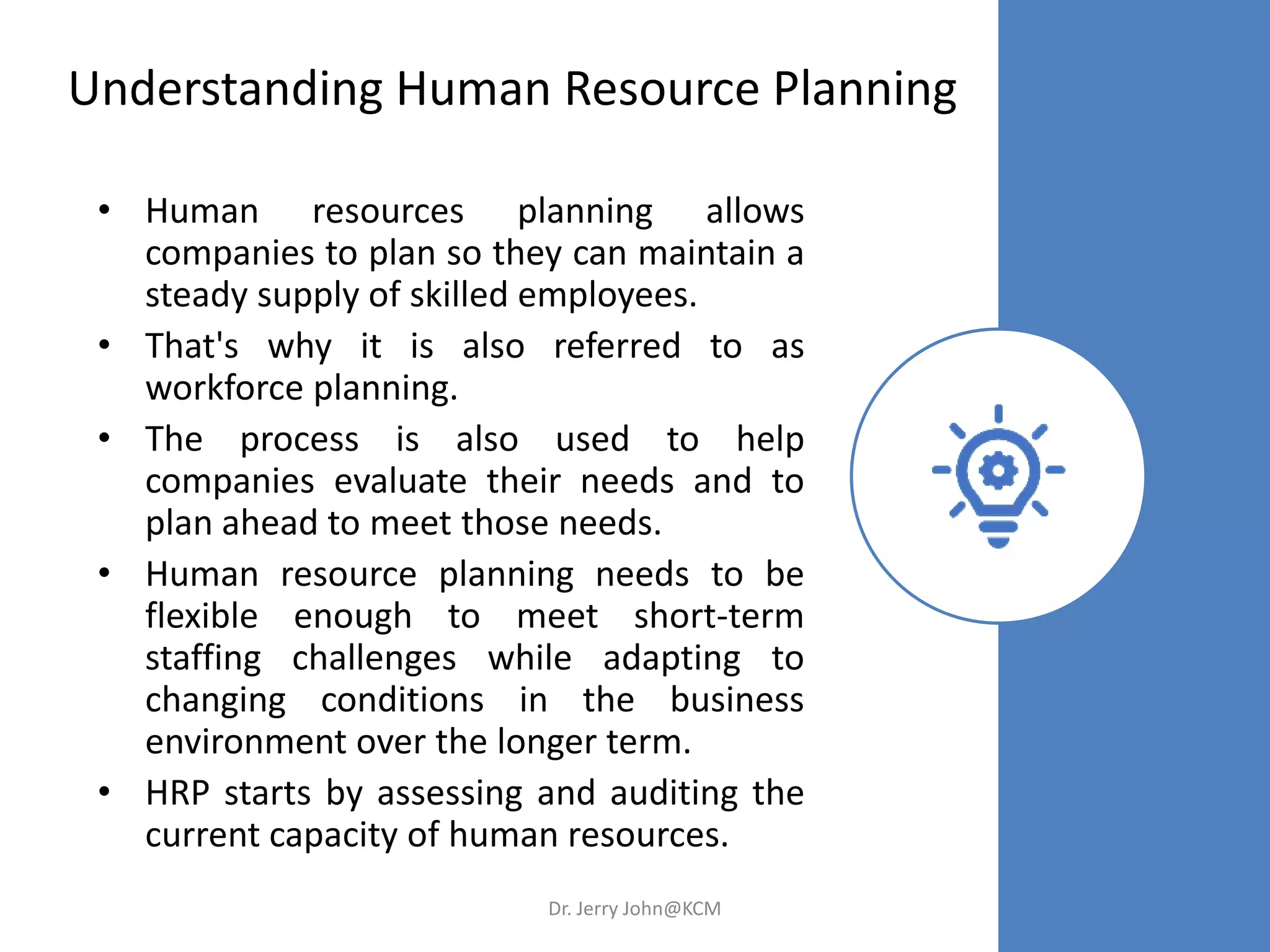 Understanding Human Resource Planning
• Human resources planning allows
companies to plan so they can maintain a
steady supply of skilled employees.
• That's why it is also referred to as
workforce planning.
• The process is also used to help
companies evaluate their needs and to
plan ahead to meet those needs.
• Human resource planning needs to be
flexible enough to meet short-term
staffing challenges while adapting to
changing conditions in the business
environment over the longer term.
• HRP starts by assessing and auditing the
current capacity of human resources.
Dr. Jerry John@KCM
 