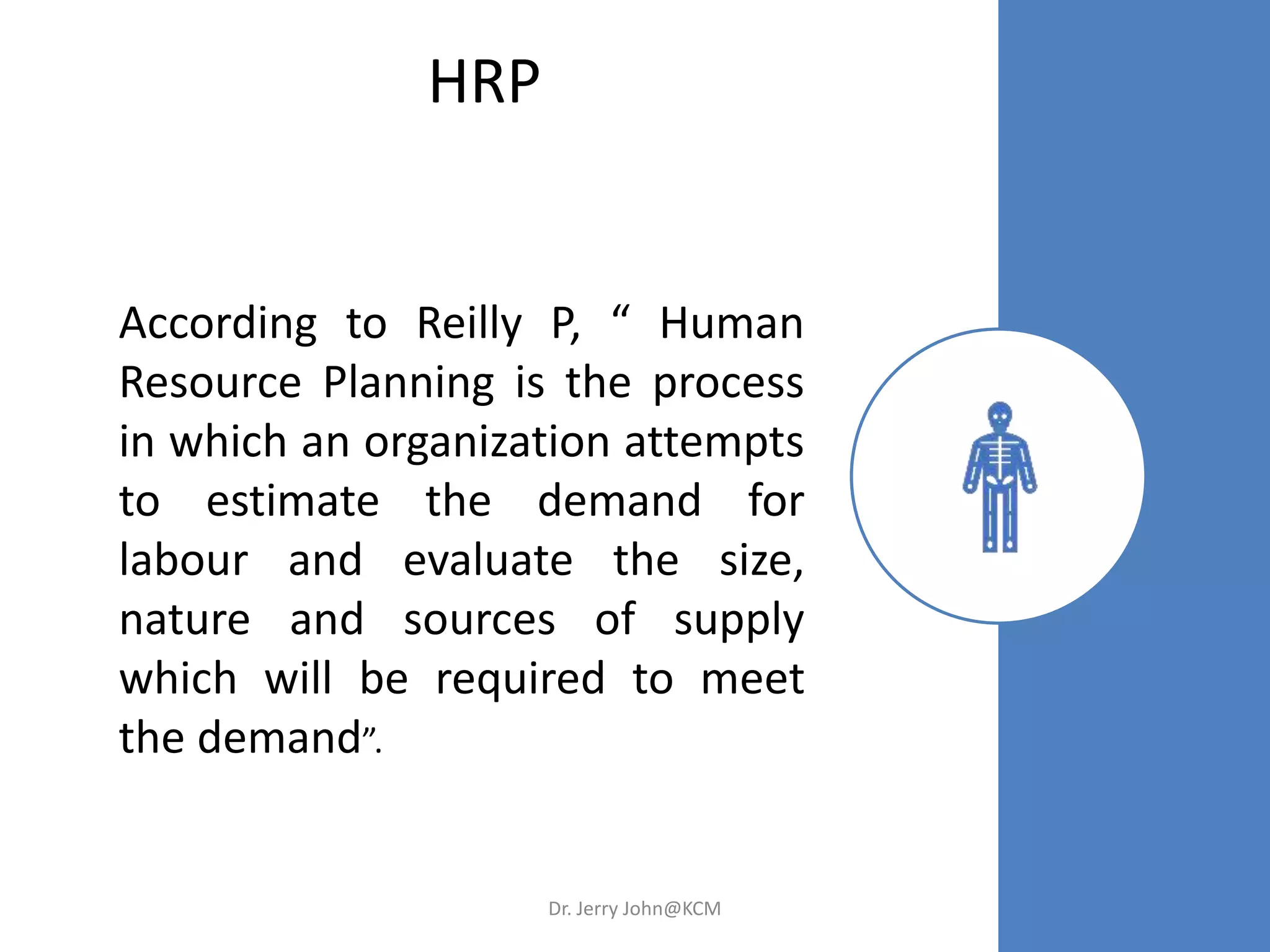 HRP
According to Reilly P, “ Human
Resource Planning is the process
in which an organization attempts
to estimate the demand for
labour and evaluate the size,
nature and sources of supply
which will be required to meet
the demand”.
Dr. Jerry John@KCM
 