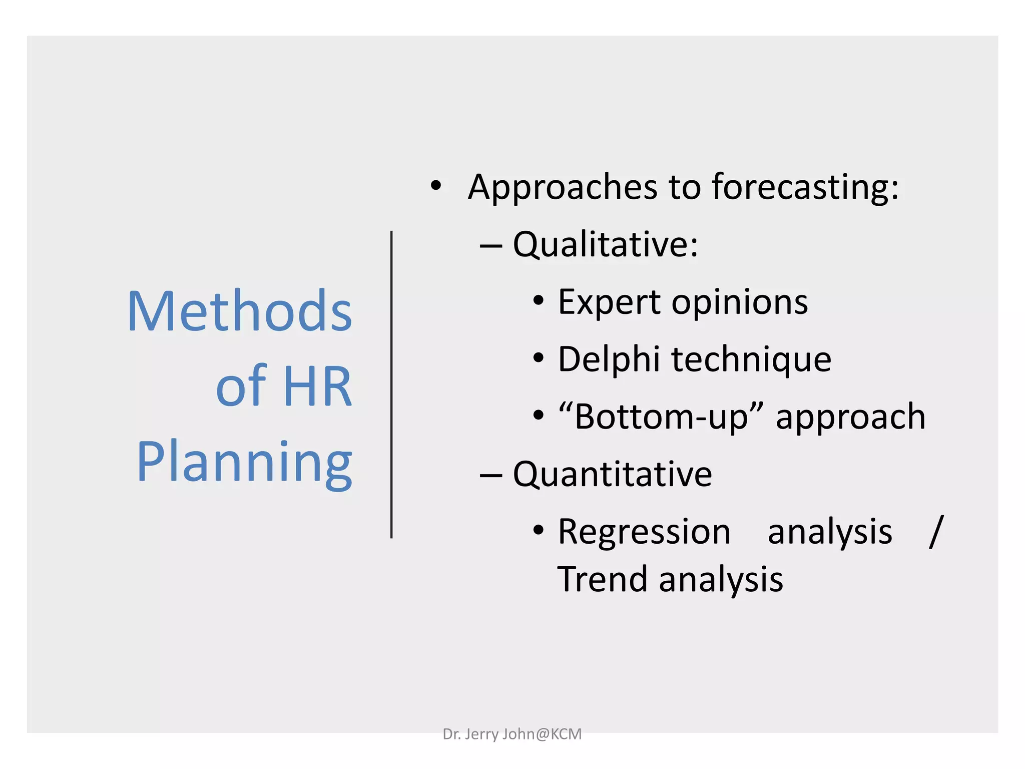 Methods
of HR
Planning
• Approaches to forecasting:
– Qualitative:
• Expert opinions
• Delphi technique
• “Bottom-up” approach
– Quantitative
• Regression analysis /
Trend analysis
Dr. Jerry John@KCM
 