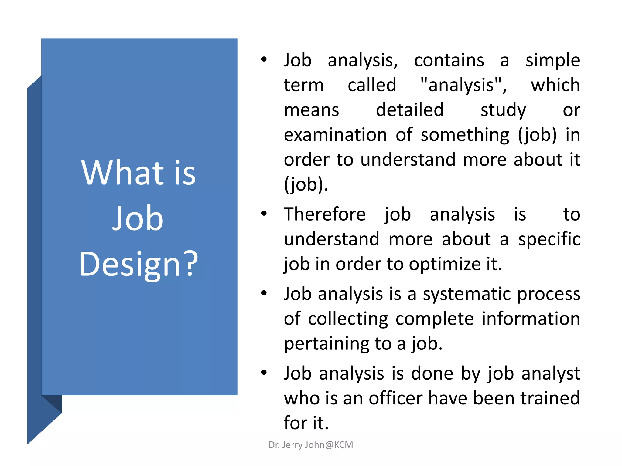 What is
Job
Design?
• Job analysis, contains a simple
term called "analysis", which
means detailed study or
examination of something (job) in
order to understand more about it
(job).
• Therefore job analysis is to
understand more about a specific
job in order to optimize it.
• Job analysis is a systematic process
of collecting complete information
pertaining to a job.
• Job analysis is done by job analyst
who is an officer have been trained
for it.
Dr. Jerry John@KCM
 