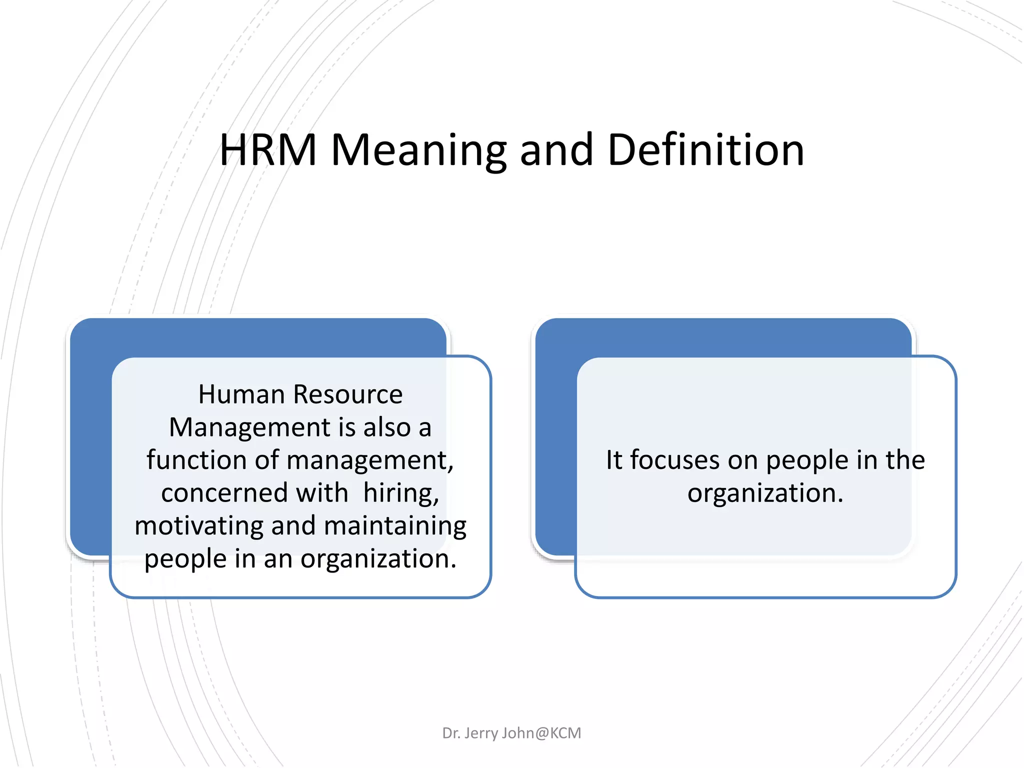 HRM Meaning and Definition
Human Resource
Management is also a
function of management,
concerned with hiring,
motivating and maintaining
people in an organization.
It focuses on people in the
organization.
Dr. Jerry John@KCM
 