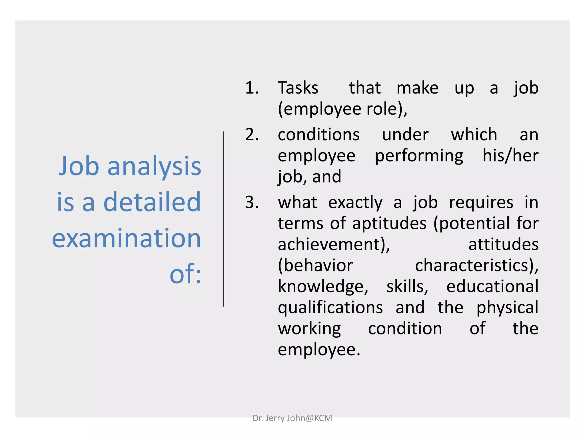Job analysis
is a detailed
examination
of:
1. Tasks that make up a job
(employee role),
2. conditions under which an
employee performing his/her
job, and
3. what exactly a job requires in
terms of aptitudes (potential for
achievement), attitudes
(behavior characteristics),
knowledge, skills, educational
qualifications and the physical
working condition of the
employee.
Dr. Jerry John@KCM
 