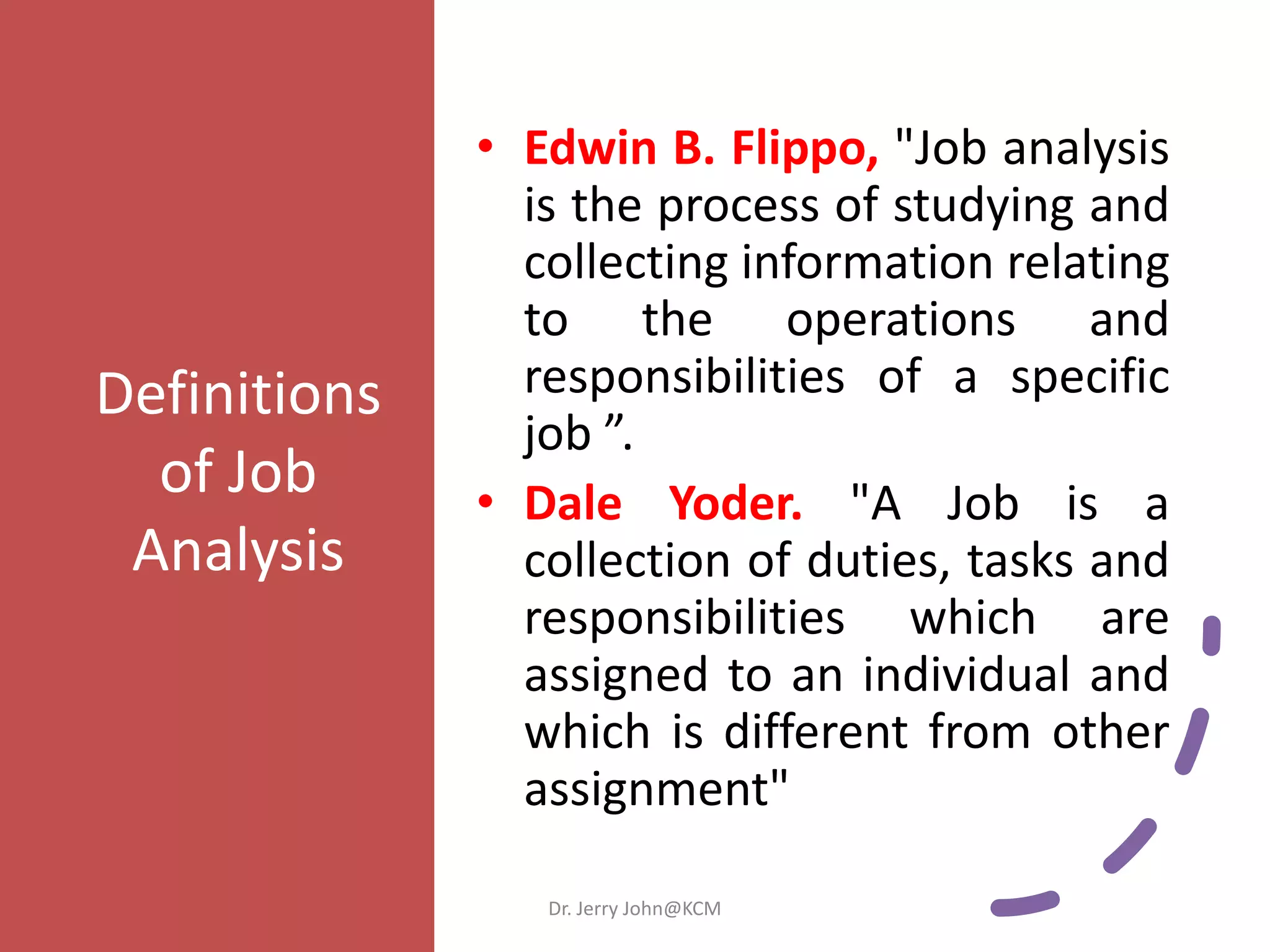 Definitions
of Job
Analysis
• Edwin B. Flippo, "Job analysis
is the process of studying and
collecting information relating
to the operations and
responsibilities of a specific
job ”.
• Dale Yoder. "A Job is a
collection of duties, tasks and
responsibilities which are
assigned to an individual and
which is different from other
assignment"
Dr. Jerry John@KCM
 