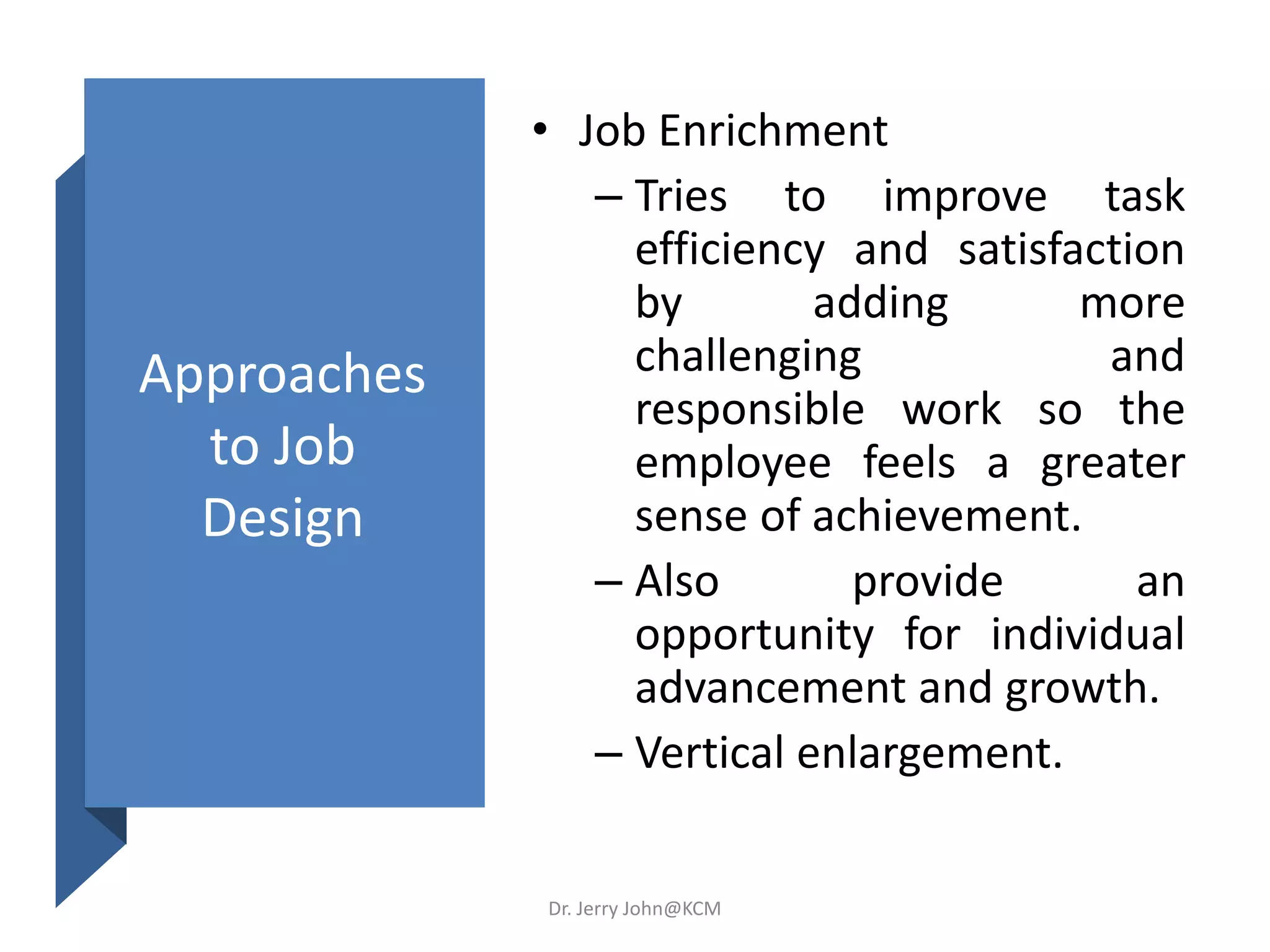 Approaches
to Job
Design
• Job Enrichment
– Tries to improve task
efficiency and satisfaction
by adding more
challenging and
responsible work so the
employee feels a greater
sense of achievement.
– Also provide an
opportunity for individual
advancement and growth.
– Vertical enlargement.
Dr. Jerry John@KCM
 