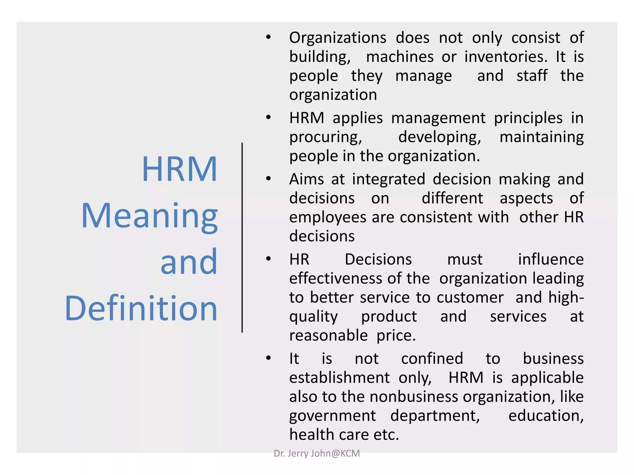 HRM
Meaning
and
Definition
• Organizations does not only consist of
building, machines or inventories. It is
people they manage and staff the
organization
• HRM applies management principles in
procuring, developing, maintaining
people in the organization.
• Aims at integrated decision making and
decisions on different aspects of
employees are consistent with other HR
decisions
• HR Decisions must influence
effectiveness of the organization leading
to better service to customer and high-
quality product and services at
reasonable price.
• It is not confined to business
establishment only, HRM is applicable
also to the nonbusiness organization, like
government department, education,
health care etc.
Dr. Jerry John@KCM
 