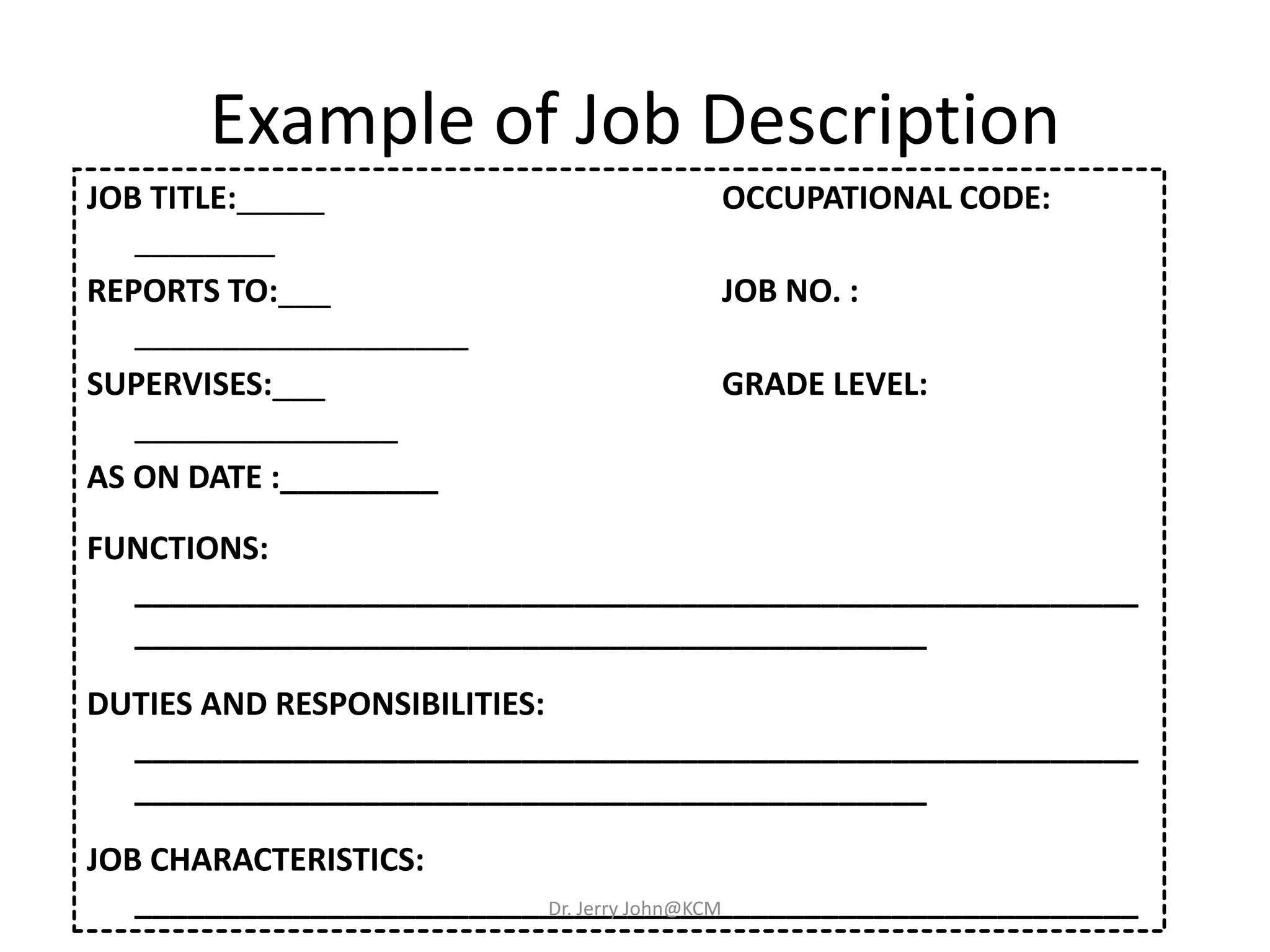 Example of Job Description
JOB TITLE:_____ OCCUPATIONAL CODE:
________
REPORTS TO:___ JOB NO. :
___________________
SUPERVISES:___ GRADE LEVEL:
_______________
AS ON DATE :_________
FUNCTIONS:
_________________________________________________________
_____________________________________________
DUTIES AND RESPONSIBILITIES:
_________________________________________________________
_____________________________________________
JOB CHARACTERISTICS:
_________________________________________________________Dr. Jerry John@KCM
 