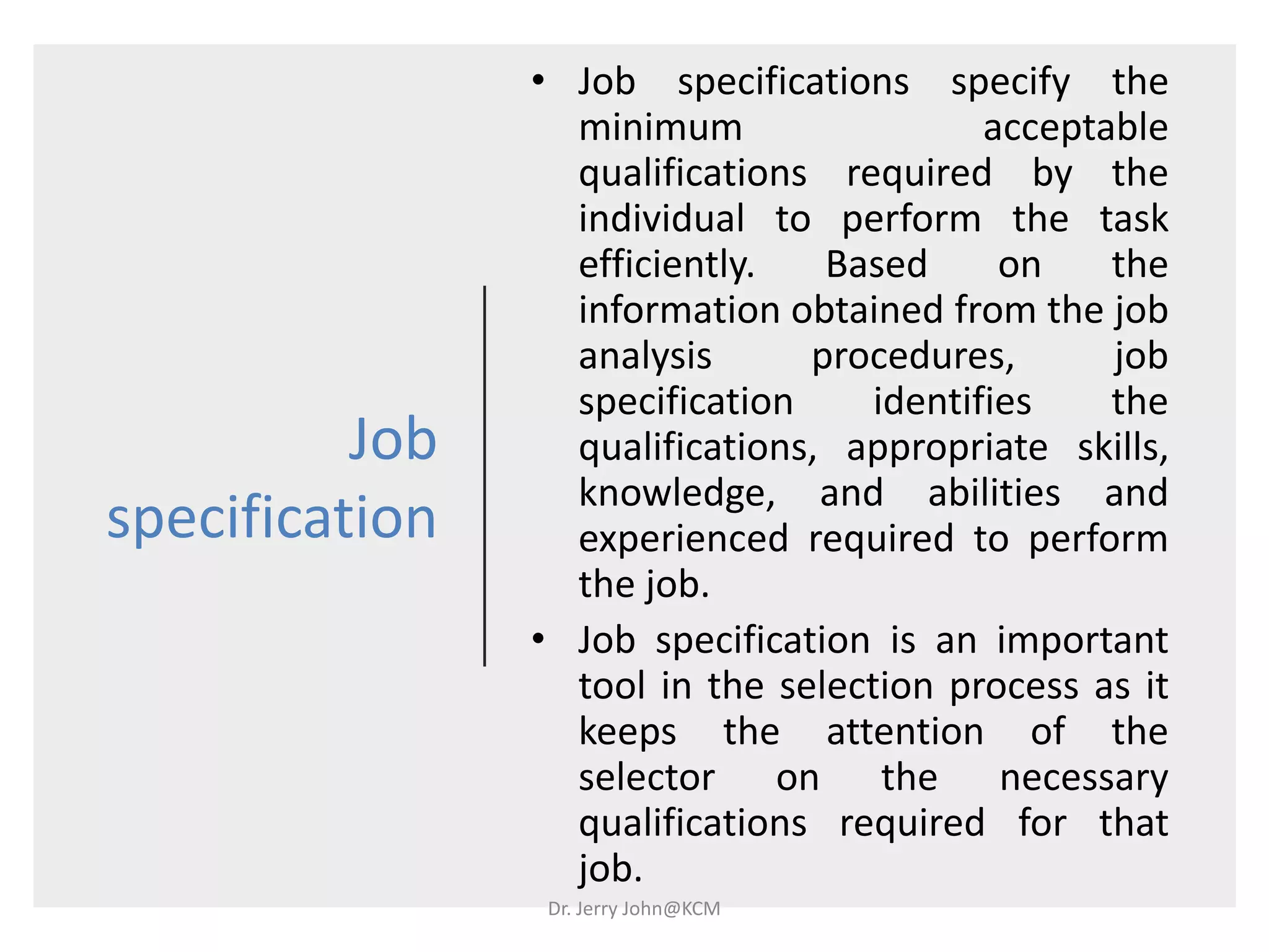 Job
specification
• Job specifications specify the
minimum acceptable
qualifications required by the
individual to perform the task
efficiently. Based on the
information obtained from the job
analysis procedures, job
specification identifies the
qualifications, appropriate skills,
knowledge, and abilities and
experienced required to perform
the job.
• Job specification is an important
tool in the selection process as it
keeps the attention of the
selector on the necessary
qualifications required for that
job.
Dr. Jerry John@KCM
 