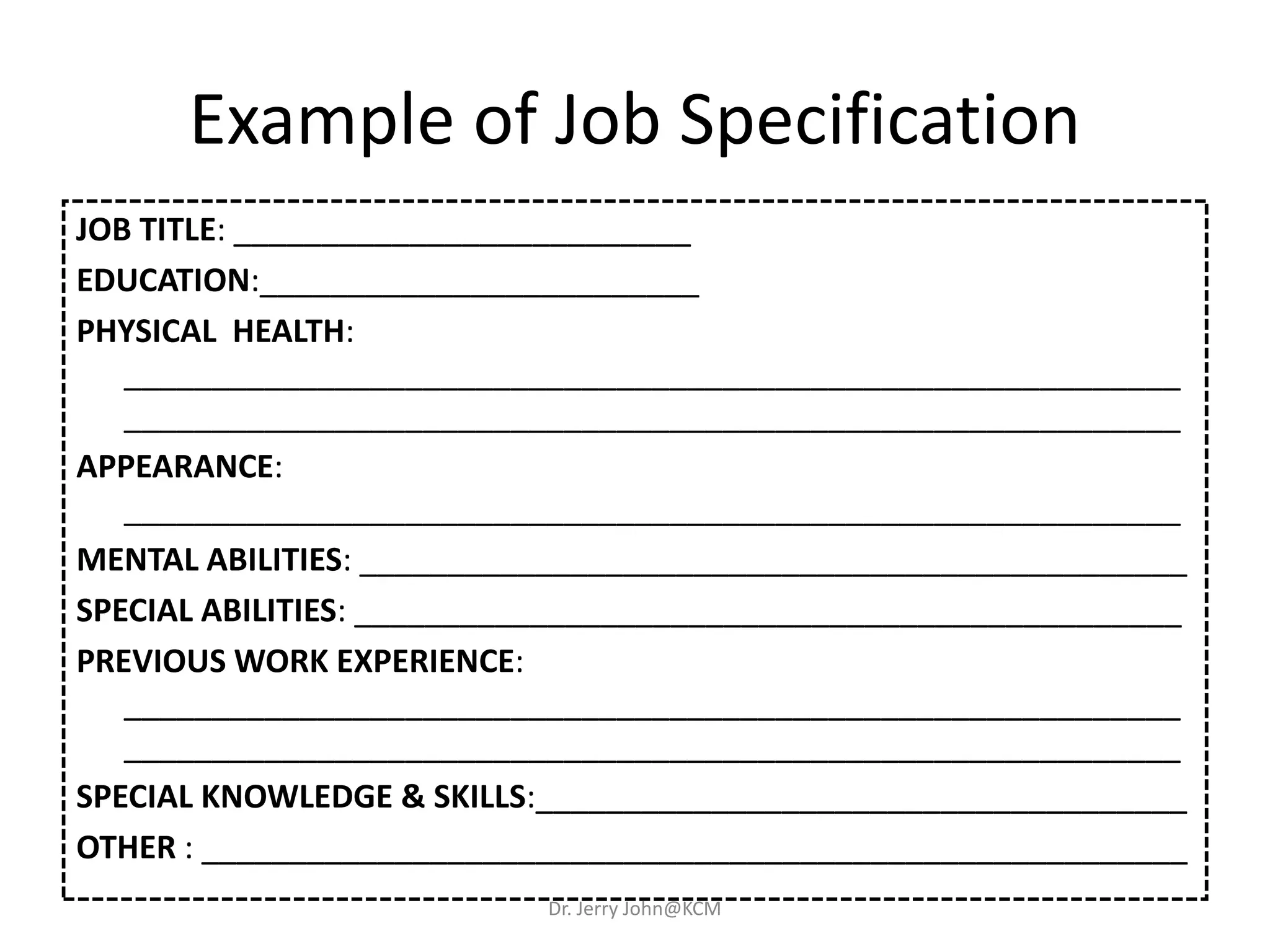 Example of Job Specification
JOB TITLE: __________________________
EDUCATION:_________________________
PHYSICAL HEALTH:
____________________________________________________________
____________________________________________________________
APPEARANCE:
____________________________________________________________
MENTAL ABILITIES: _______________________________________________
SPECIAL ABILITIES: _______________________________________________
PREVIOUS WORK EXPERIENCE:
____________________________________________________________
____________________________________________________________
SPECIAL KNOWLEDGE & SKILLS:_____________________________________
OTHER : ________________________________________________________
Dr. Jerry John@KCM
 