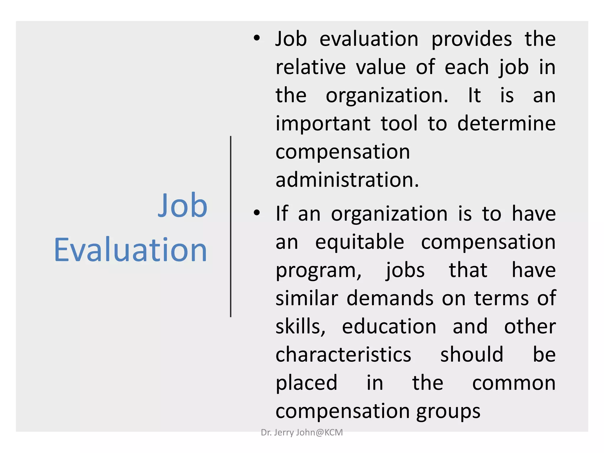 Job
Evaluation
• Job evaluation provides the
relative value of each job in
the organization. It is an
important tool to determine
compensation
administration.
• If an organization is to have
an equitable compensation
program, jobs that have
similar demands on terms of
skills, education and other
characteristics should be
placed in the common
compensation groups
Dr. Jerry John@KCM
 