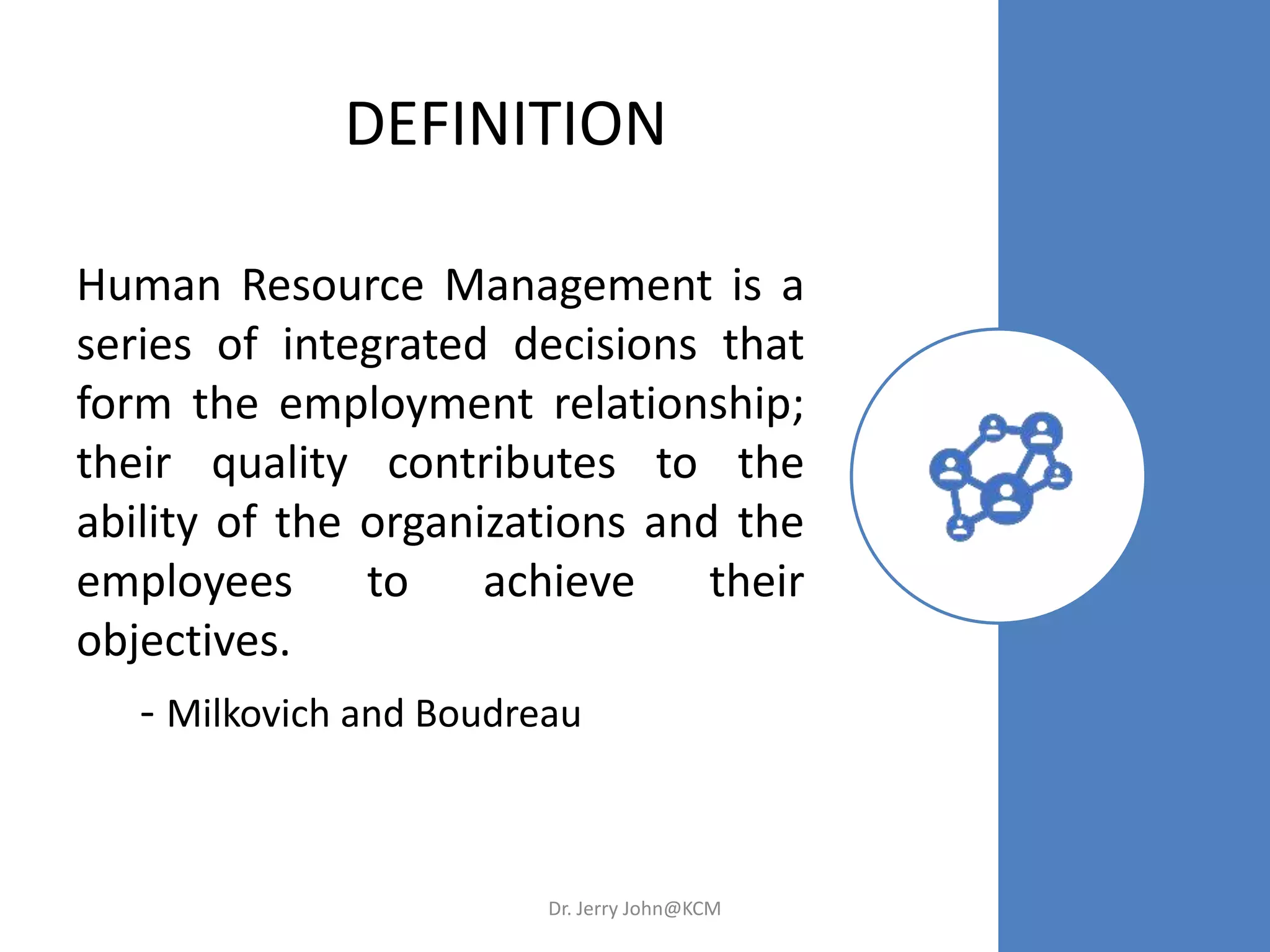 DEFINITION
Human Resource Management is a
series of integrated decisions that
form the employment relationship;
their quality contributes to the
ability of the organizations and the
employees to achieve their
objectives.
- Milkovich and Boudreau
Dr. Jerry John@KCM
 