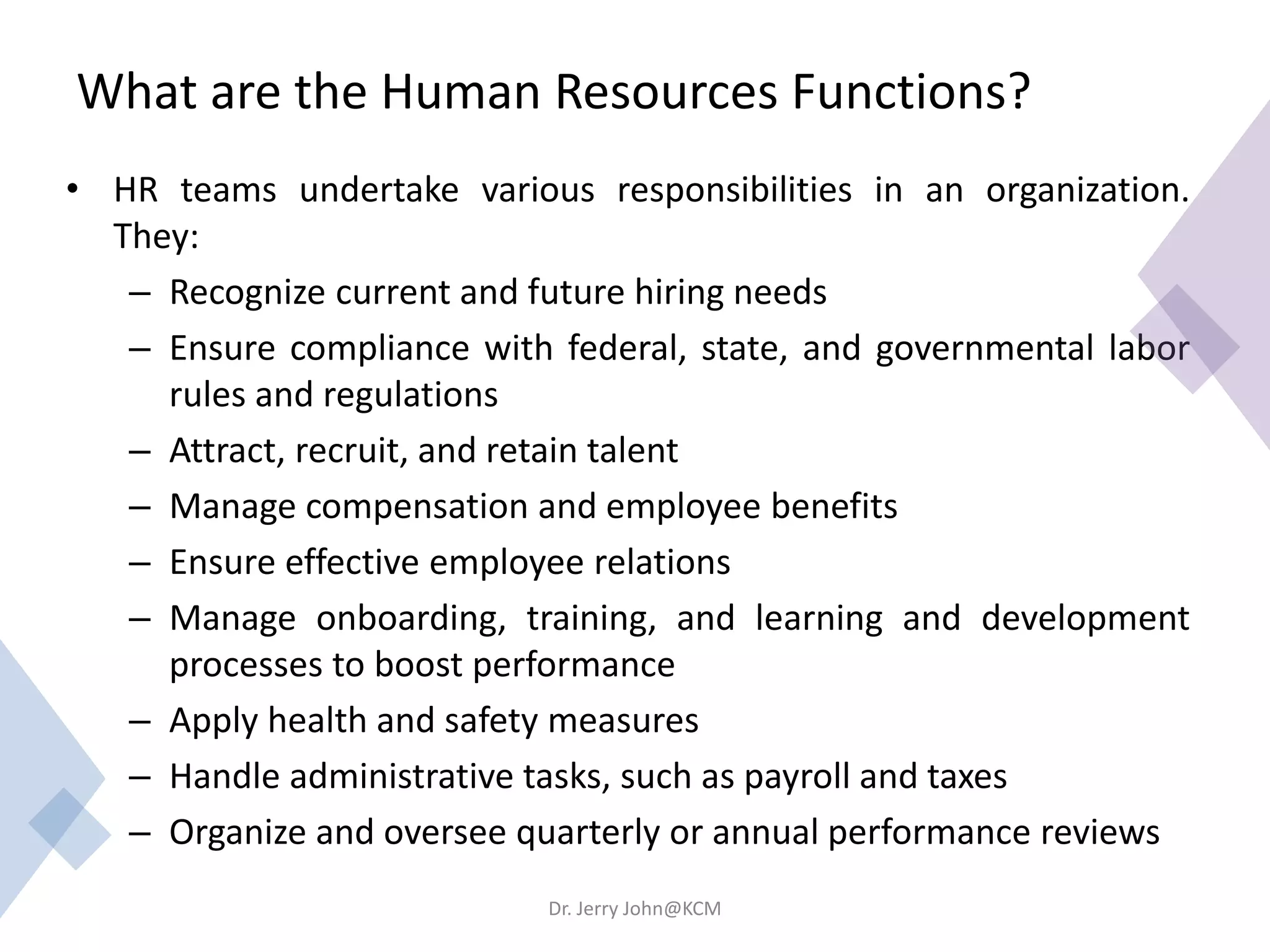 What are the Human Resources Functions?
• HR teams undertake various responsibilities in an organization.
They:
– Recognize current and future hiring needs
– Ensure compliance with federal, state, and governmental labor
rules and regulations
– Attract, recruit, and retain talent
– Manage compensation and employee benefits
– Ensure effective employee relations
– Manage onboarding, training, and learning and development
processes to boost performance
– Apply health and safety measures
– Handle administrative tasks, such as payroll and taxes
– Organize and oversee quarterly or annual performance reviews
Dr. Jerry John@KCM
 