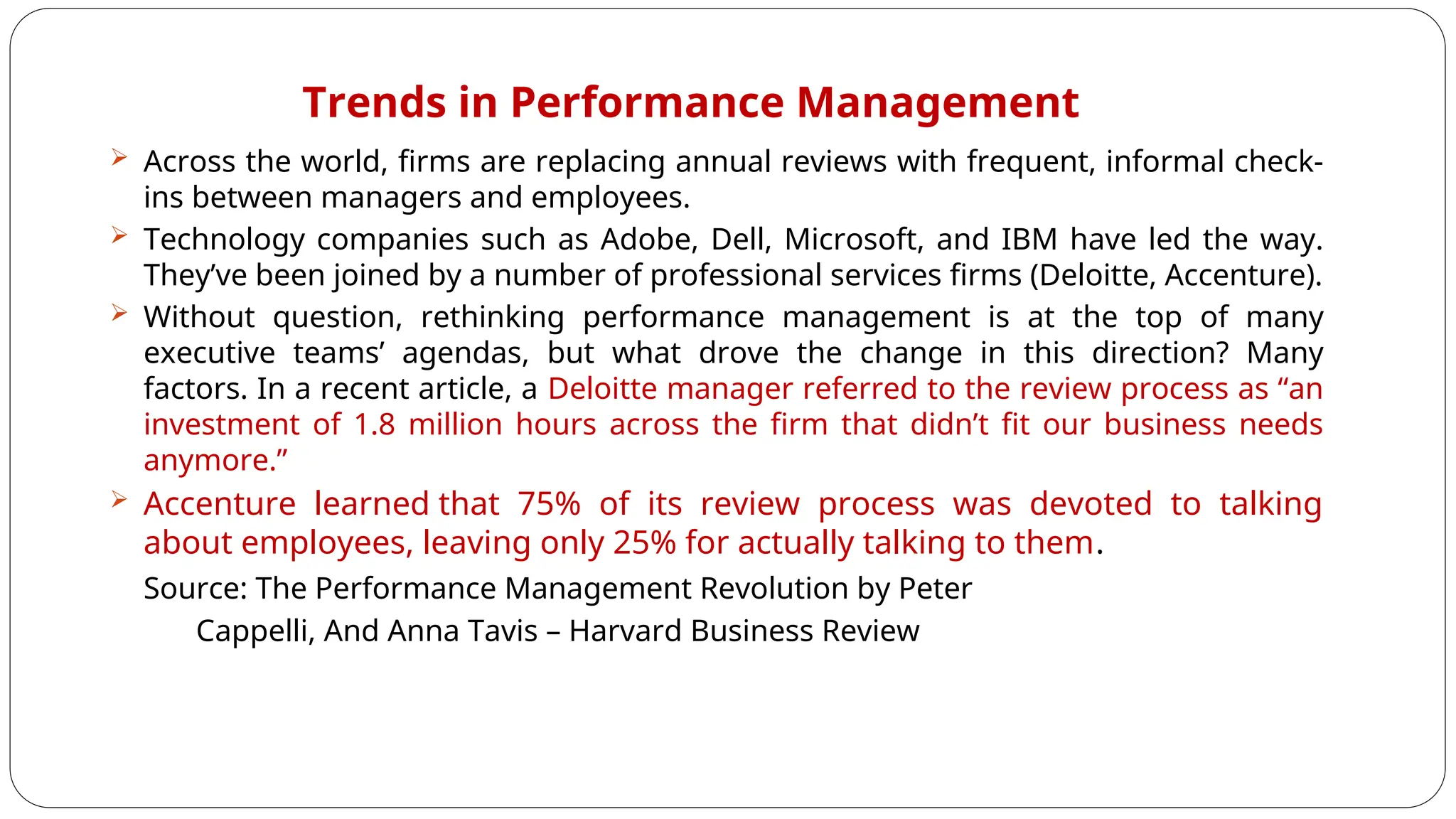 Trends in Performance Management
 Across the world, firms are replacing annual reviews with frequent, informal check-
ins between managers and employees.
 Technology companies such as Adobe, Dell, Microsoft, and IBM have led the way.
They’ve been joined by a number of professional services firms (Deloitte, Accenture).
 Without question, rethinking performance management is at the top of many
executive teams’ agendas, but what drove the change in this direction? Many
factors. In a recent article, a Deloitte manager referred to the review process as “an
investment of 1.8 million hours across the firm that didn’t fit our business needs
anymore.”
 Accenture learned that 75% of its review process was devoted to talking
about employees, leaving only 25% for actually talking to them.
Source: The Performance Management Revolution by Peter
Cappelli, And Anna Tavis – Harvard Business Review
 