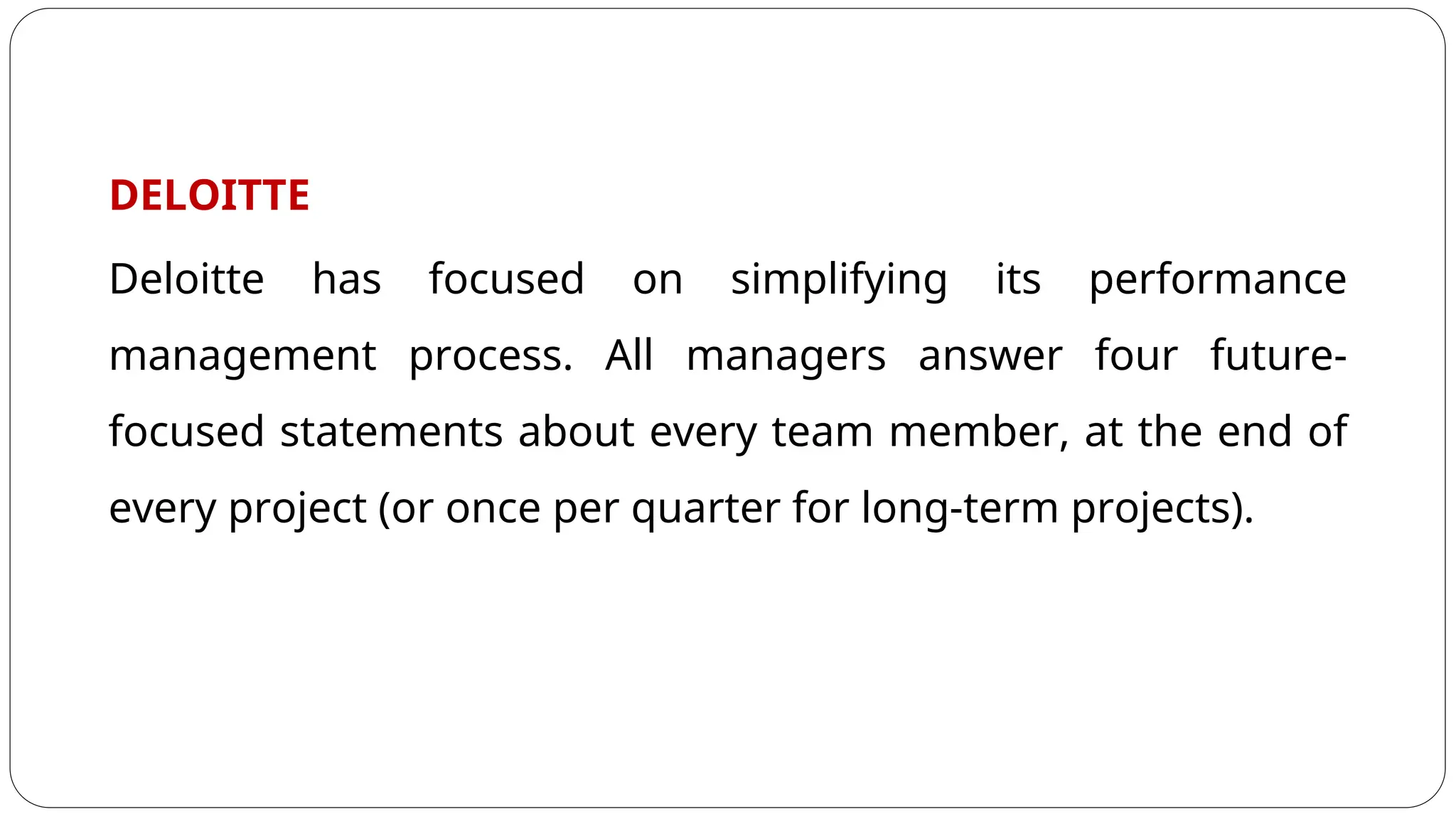 DELOITTE
Deloitte has focused on simplifying its performance
management process. All managers answer four future-
focused statements about every team member, at the end of
every project (or once per quarter for long-term projects).
 