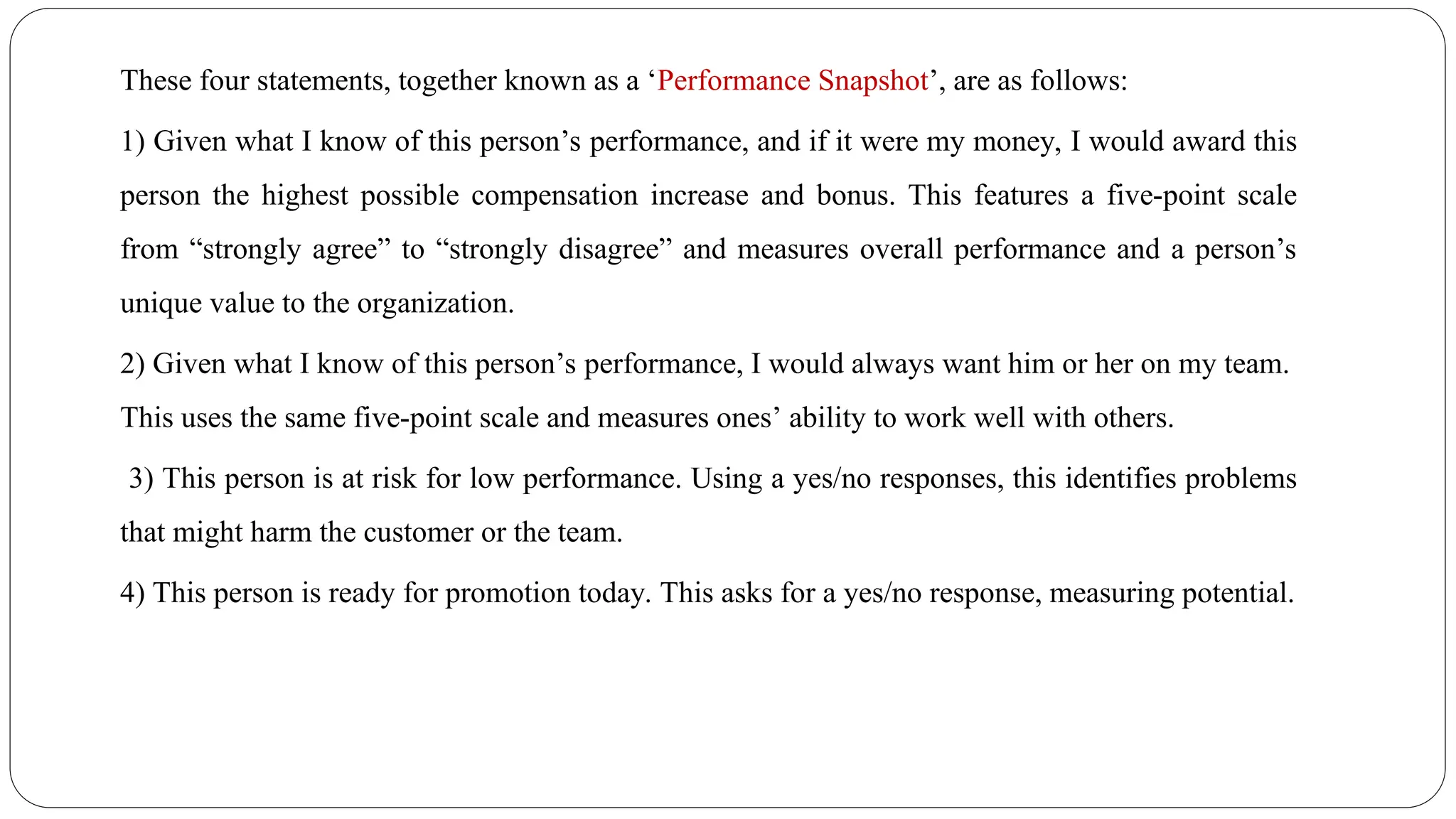 These four statements, together known as a ‘Performance Snapshot’, are as follows:
1) Given what I know of this person’s performance, and if it were my money, I would award this
person the highest possible compensation increase and bonus. This features a five-point scale
from “strongly agree” to “strongly disagree” and measures overall performance and a person’s
unique value to the organization.
2) Given what I know of this person’s performance, I would always want him or her on my team.
This uses the same five-point scale and measures ones’ ability to work well with others.
3) This person is at risk for low performance. Using a yes/no responses, this identifies problems
that might harm the customer or the team.
4) This person is ready for promotion today. This asks for a yes/no response, measuring potential.
 
