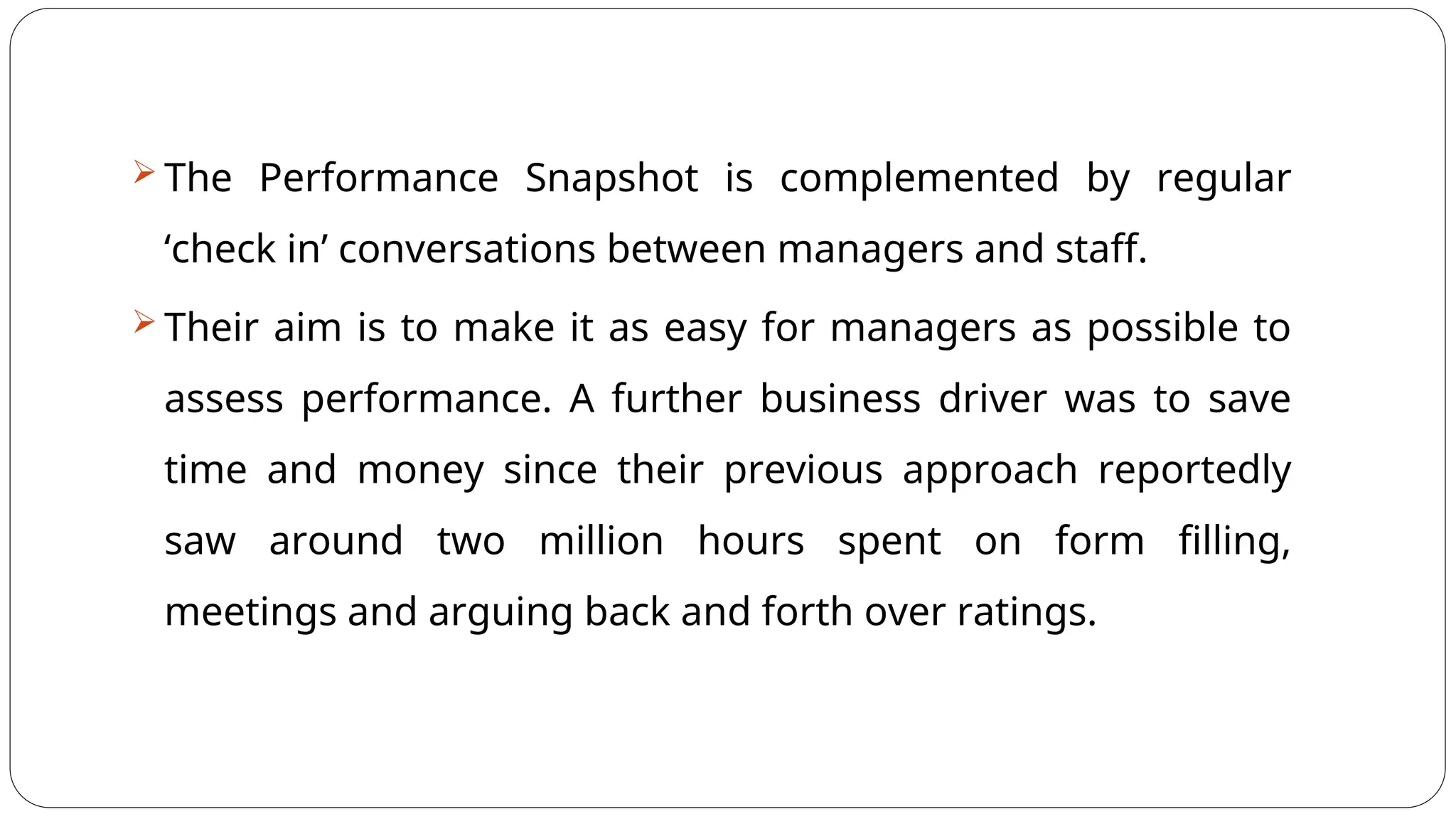  The Performance Snapshot is complemented by regular
‘check in’ conversations between managers and staff.
 Their aim is to make it as easy for managers as possible to
assess performance. A further business driver was to save
time and money since their previous approach reportedly
saw around two million hours spent on form filling,
meetings and arguing back and forth over ratings.
 