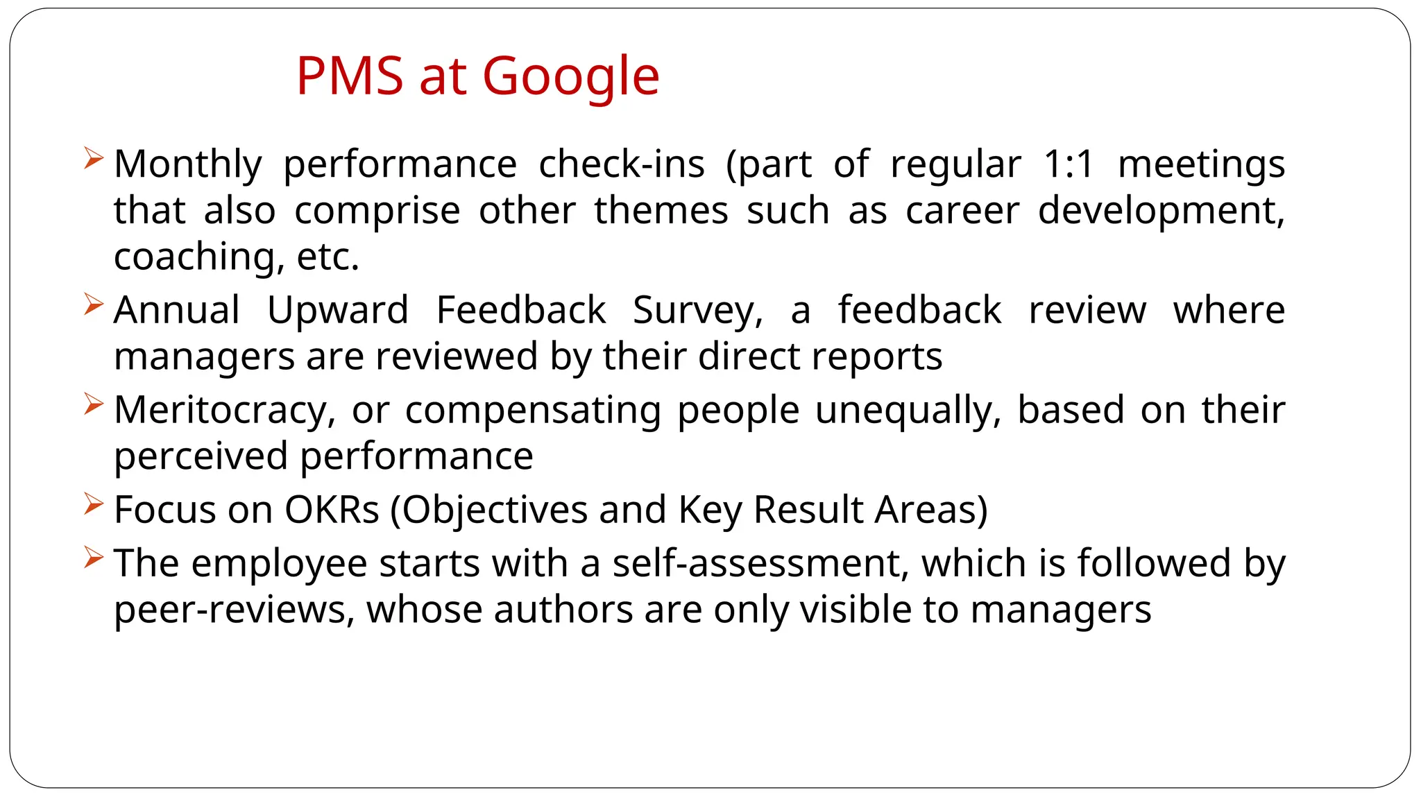 PMS at Google
 Monthly performance check-ins (part of regular 1:1 meetings
that also comprise other themes such as career development,
coaching, etc.
 Annual Upward Feedback Survey, a feedback review where
managers are reviewed by their direct reports
 Meritocracy, or compensating people unequally, based on their
perceived performance
 Focus on OKRs (Objectives and Key Result Areas)
 The employee starts with a self-assessment, which is followed by
peer-reviews, whose authors are only visible to managers
 