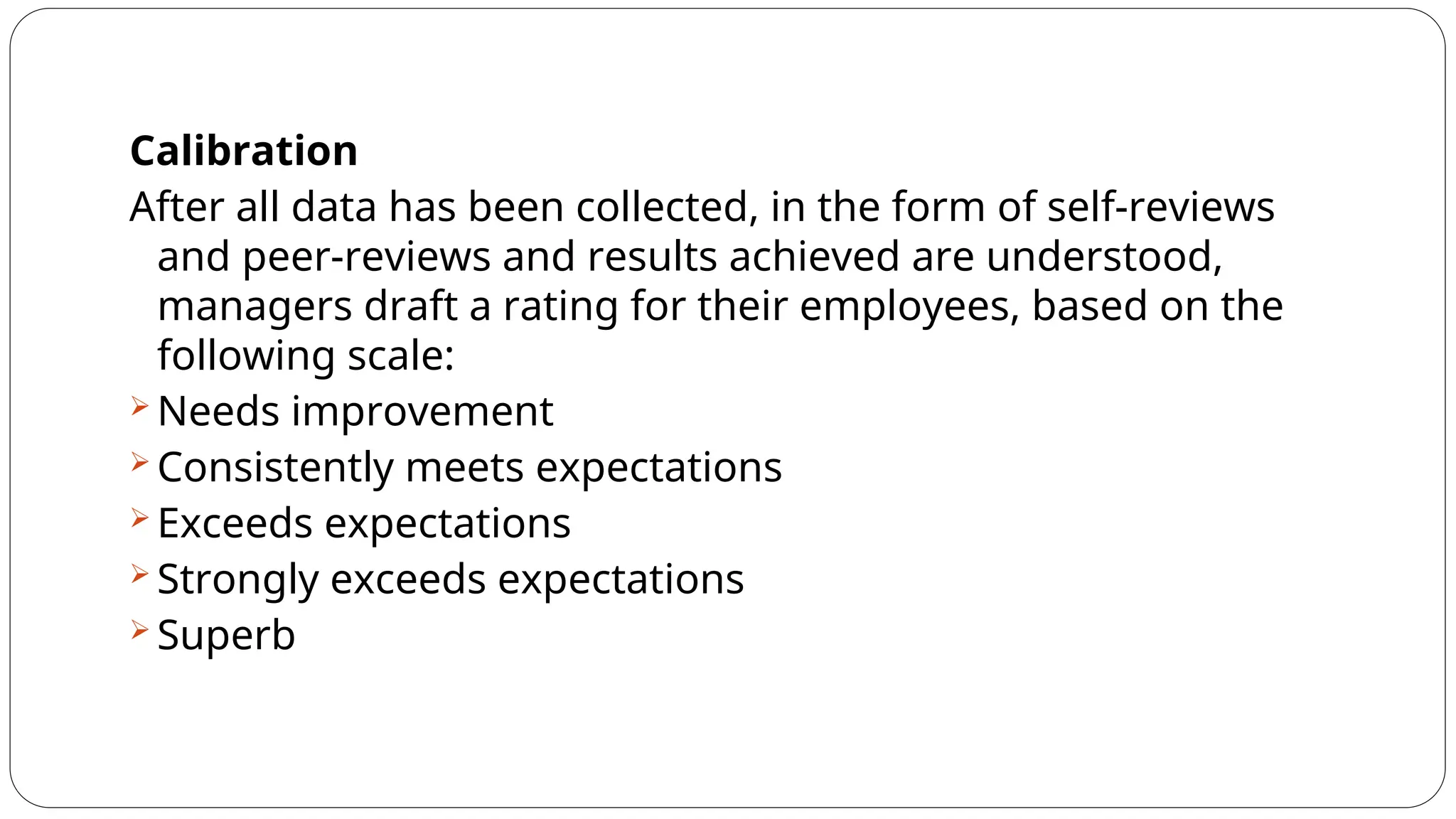 Calibration
After all data has been collected, in the form of self-reviews
and peer-reviews and results achieved are understood,
managers draft a rating for their employees, based on the
following scale:
 Needs improvement
 Consistently meets expectations
 Exceeds expectations
 Strongly exceeds expectations
 Superb
 