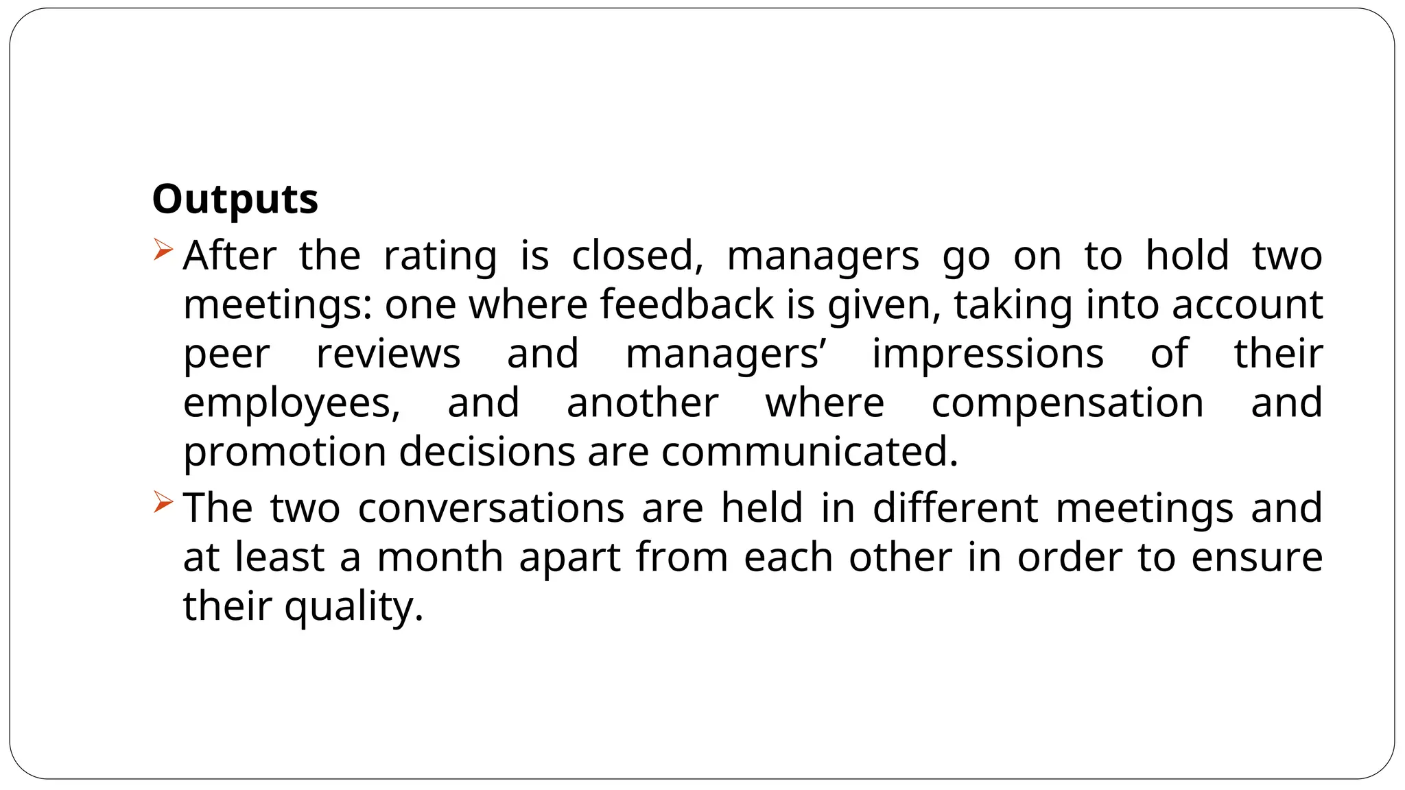 Outputs
 After the rating is closed, managers go on to hold two
meetings: one where feedback is given, taking into account
peer reviews and managers’ impressions of their
employees, and another where compensation and
promotion decisions are communicated.
 The two conversations are held in different meetings and
at least a month apart from each other in order to ensure
their quality.
 