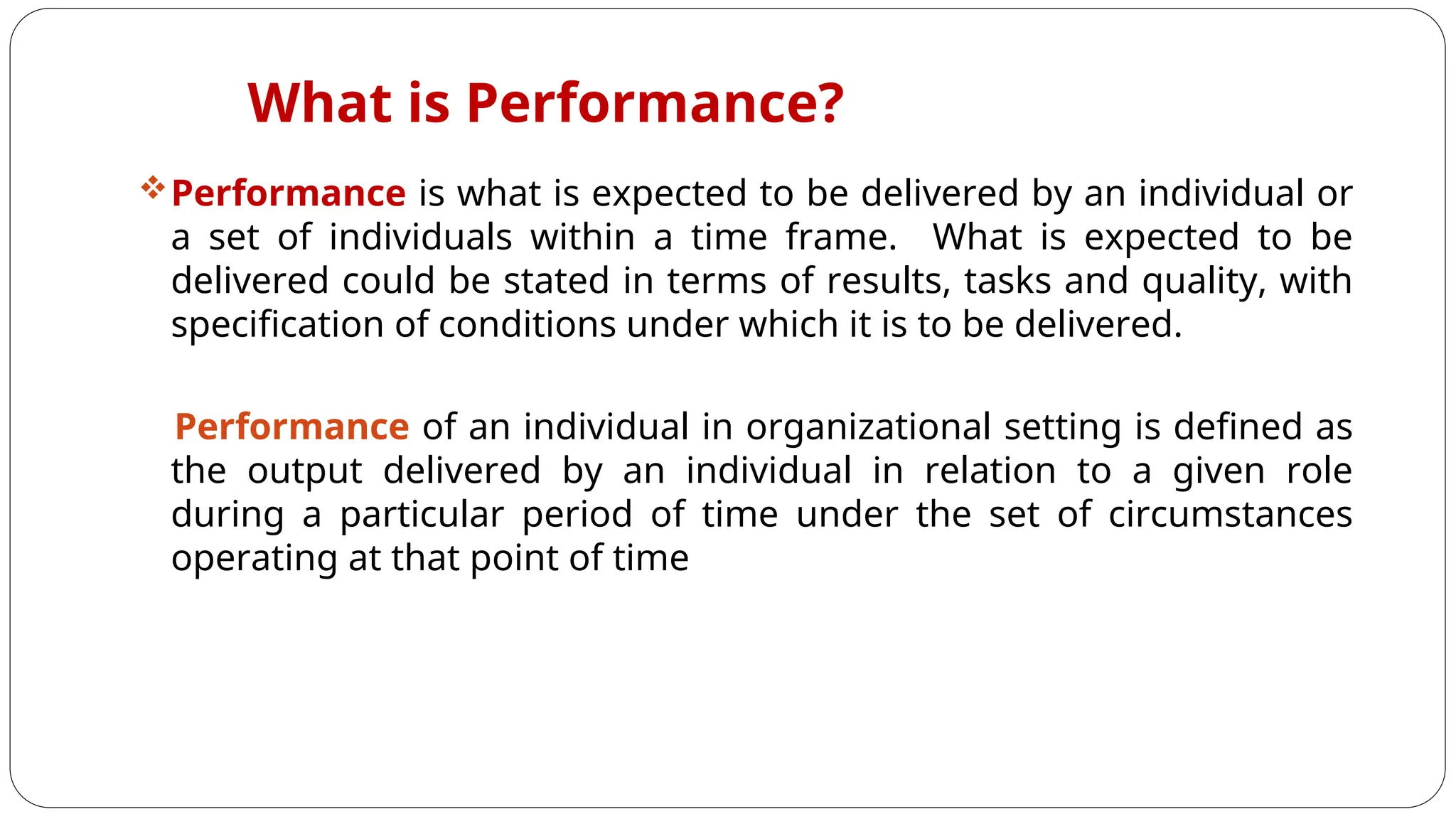 What is Performance?
Performance is what is expected to be delivered by an individual or
a set of individuals within a time frame. What is expected to be
delivered could be stated in terms of results, tasks and quality, with
specification of conditions under which it is to be delivered.
Performance of an individual in organizational setting is defined as
the output delivered by an individual in relation to a given role
during a particular period of time under the set of circumstances
operating at that point of time
 