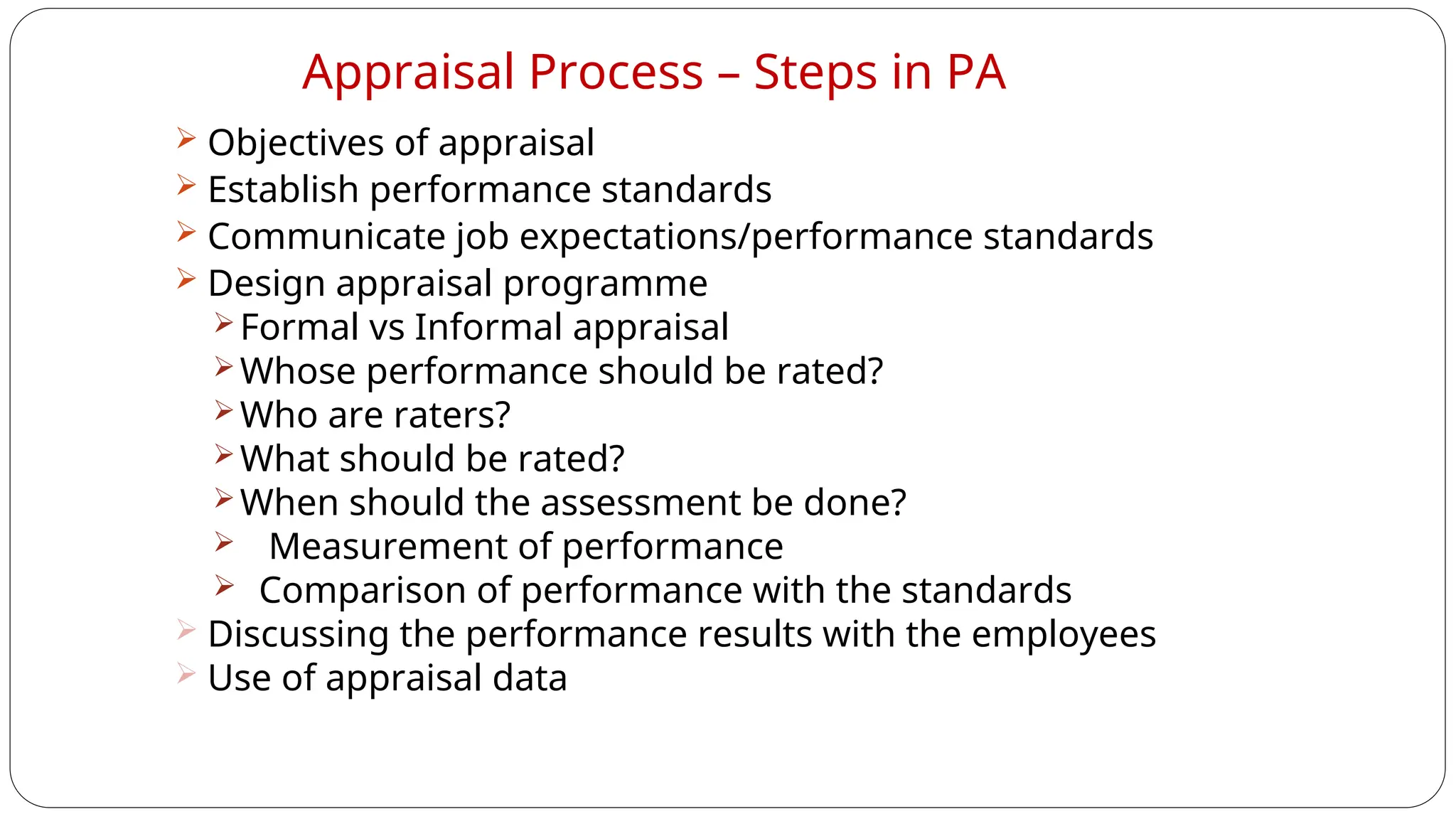 Appraisal Process – Steps in PA
 Objectives of appraisal
 Establish performance standards
 Communicate job expectations/performance standards
 Design appraisal programme
Formal vs Informal appraisal
Whose performance should be rated?
Who are raters?
What should be rated?
When should the assessment be done?
 Measurement of performance
 Comparison of performance with the standards
 Discussing the performance results with the employees
 Use of appraisal data
 