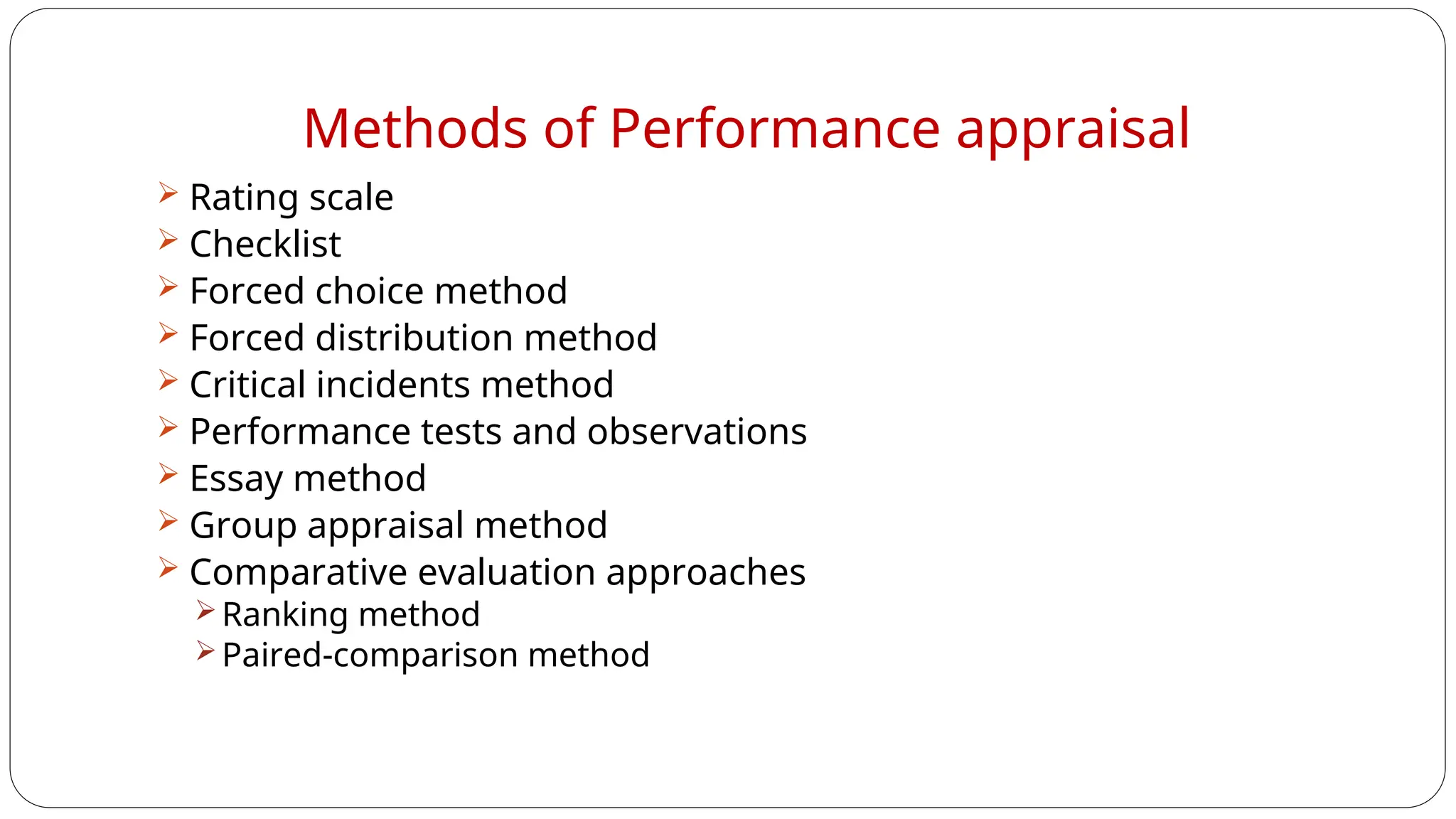 Methods of Performance appraisal
 Rating scale
 Checklist
 Forced choice method
 Forced distribution method
 Critical incidents method
 Performance tests and observations
 Essay method
 Group appraisal method
 Comparative evaluation approaches
 Ranking method
 Paired-comparison method
 