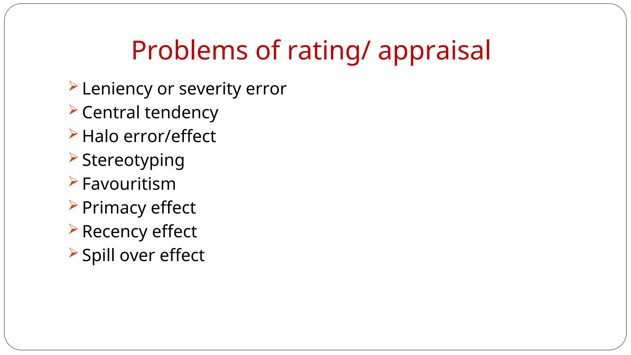Problems of rating/ appraisal
 Leniency or severity error
 Central tendency
 Halo error/effect
 Stereotyping
 Favouritism
 Primacy effect
 Recency effect
 Spill over effect
 