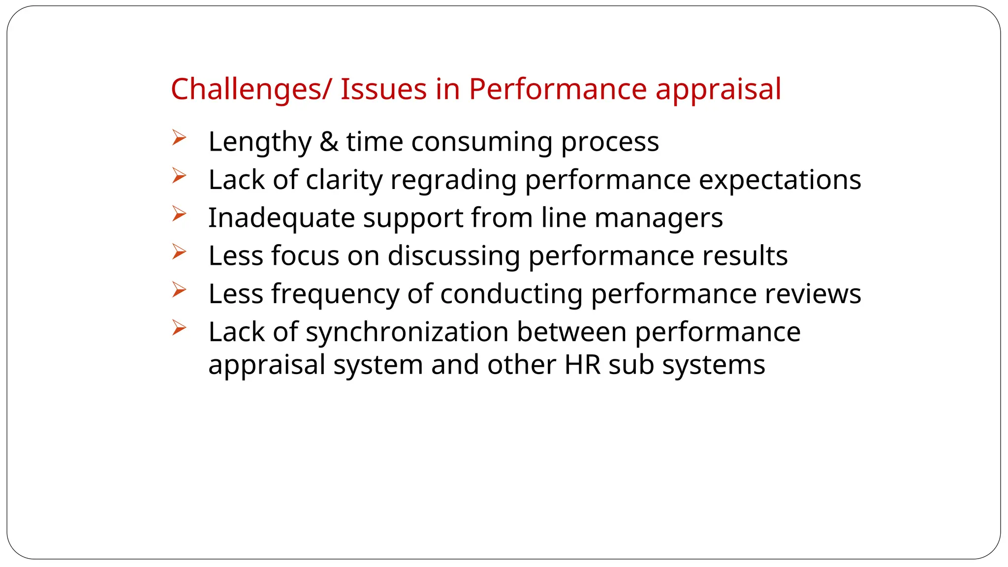 Challenges/ Issues in Performance appraisal
 Lengthy & time consuming process
 Lack of clarity regrading performance expectations
 Inadequate support from line managers
 Less focus on discussing performance results
 Less frequency of conducting performance reviews
 Lack of synchronization between performance
appraisal system and other HR sub systems
 