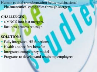 Human capital transformation helps multinational
 Pharmaceutical companies through Mergers.

CHALLENGES
 2 MNC’S into fast mergers.
 Business process redesign


SOLUTIONS
 Fully integrated HR functions
 Health and welfare benefits
 Integrated competency model
 Programs to develop and retain top employees
 