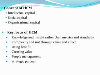  Concept of HCM
    Intellectual capital
    Social capital
    Organisational capital


   Key focus of HCM
       Knowledge and insight rather than metrics and standards,
       Complexity and not through cause and effect
       Using best fit
       Creating value
       People management
       Strategic partner.
 