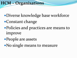 HCM – Organisations

 Diverse knowledge base workforce
 Constant change
 Policies and practices are means to
  improve
 People are assets
 No single means to measure
 