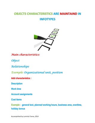 OBJECTS CHARACTERISTICS ARE
MAINTAIND IN INFOTYPES

Main characteristics:
Object
Relationships
Exemple: Organizational unit, position

Add characteristics :
Description

Work time
Account assignments
Cost items
Exemple : general text, planned working hours, business area, overtime,
holiday bonus
Accomplished by Luminita Tamas, 2014 I have no copyright on any text or picture from this
document. This document was made for learn easier information about HCM, HR, SAP. At the end of
the document is information about bibliography.

 