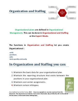 Organization and Staffing

Organizational plans are defined in Organizational
Management. This can be done in Organizational and Staffing
or the Expert Mode.

The functions in Organization and Staffing let you create
Organizational :
-units
-positions
-jobs
-tasks quickly and easily

In Organization and Staffing you can:
1. Maintain the basic data for your organizational plan.
2. Maintain the reporting structure that exists between the
positions in your organizational plan.
3. Maintain cost center assignments.
4. Maintain certain infotypes.
Accomplished by Luminita Tamas, 2014 I have no copyright on any text or picture from this
document. This document was made for learn easier information about HCM, HR, SAP. At the end of
the document is information about bibliography.

 