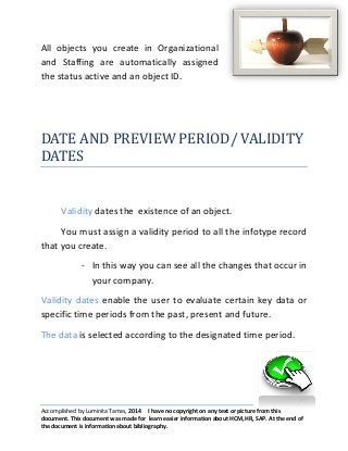 All objects you create in Organizational
and Staffing are automatically assigned
the status active and an object ID.

DATE AND PREVIEW PERIOD/ VALIDITY
DATES

Validity dates the existence of an object.
You must assign a validity period to all the infotype record
that you create.
- In this way you can see all the changes that occur in
your company.
Validity dates enable the user to evaluate certain key data or
specific time periods from the past, present and future.
The data is selected according to the designated time period.

Accomplished by Luminita Tamas, 2014 I have no copyright on any text or picture from this
document. This document was made for learn easier information about HCM, HR, SAP. At the end of
the document is information about bibliography.

 