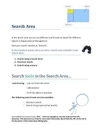 Search Area
In the search area you can use different search tools to search for different
objects in Organizational Management.
Save your search variants as “favorite”.
In the standard system there are three search tools available in the
search area.:
1. Search using a search term.
2. Structure search.
3. Search using a query.

Search tools in the Search Area…
-search using: -you can enter the name
- abbreviation
-ID of the object in question
The following search tools are also available:
- Structure search
- Search using a query( free search)

Accomplished by Luminita Tamas, 2014 I have no copyright on any text or picture from this
document. This document was made for learn easier information about HCM, HR, SAP. At the end of
the document is information about bibliography.

 