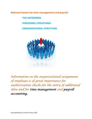 Relevant factors for time management
and payroll:
-THE ENTERPRISE
-PERSONNEL STRUSTURES

-ORGANIZATIONAL STRUCTURE

Information on the organizational assignment of
employee is of great importance for authorization
checks for the entry of additional data and for time
management and payroll accounting.

Accomplished by Luminita Tamas, 2014 I have no copyright on any text or picture from this
document. This document was made for learn easier information about HCM, HR, SAP. At the end of
the document is information about bibliography.

 