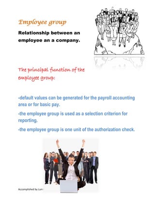 Relationship between an employee
an a company.

The principal function of
the employee group:
-default values can be generated for the payroll
accounting area or for basic pay.
-the employee group is used as a selection
criterion for reporting.
-the employee group is one unit of the
authorization check.

Accomplished by Luminita Tamas, 2014 I have no copyright on any text or picture from this
document. This document was made for learn easier information about HCM, HR, SAP. At the end of
the document is information about bibliography.

 