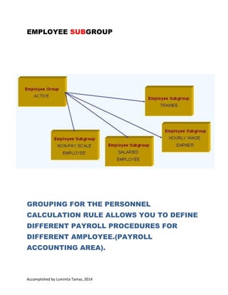 GROUPING FOR THE PERSONNEL CALCULATION
RULE ALLOWS YOU TO DEFINE DIFFERENT
PAYROLL PROCEDURES FOR DIFFERENT EMPLOYEE
(PAYROLL ACCOUNTING AREA).

Accomplished by Luminita Tamas, 2014 I have no copyright on any text or picture from this
document. This document was made for learn easier information about HCM, HR, SAP. At the end of
the document is information about bibliography.

 