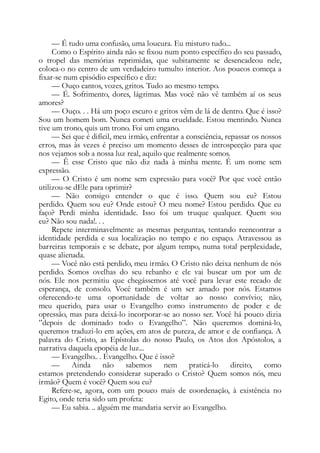 — É tudo uma confusão, uma loucura. Eu misturo tudo...
Como o Espírito ainda não se fixou num ponto específico do seu passado,
o tropel das memórias reprimidas, que subitamente se desencadeou nele,
coloca-o no centro de um verdadeiro tumulto interior. Aos poucos começa a
fixar-se num episódio específico e diz:
— Ouço cantos, vozes, gritos. Tudo ao mesmo tempo.
— É. Sofrimento, dores, lágrimas. Mas você não vê também aí os seus
amores?
— Ouço. . . Há um poço escuro e gritos vêm de lá de dentro. Que é isso?
Sou um homem bom. Nunca cometi uma crueldade. Estou mentindo. Nunca
tive um trono, quis um trono. Foi um engano.
— Sei que é difícil, meu irmão, enfrentar a consciência, repassar os nossos
erros, mas às vezes é preciso um momento desses de introspecção para que
nos vejamos sob a nossa luz real, aquilo que realmente somos.
— Ê esse Cristo que não diz nada à minha mente. Ê um nome sem
expressão.
— O Cristo é um nome sem expressão para você? Por que você então
utilizou-se dEle para oprimir?
— Não consigo entender o que é isso. Quem sou eu? Estou
perdido. Quem sou eu? Onde estou? O meu nome? Estou perdido. Que eu
faço? Perdi minha identidade. Isso foi um truque qualquer. Quem sou
eu? Não sou nada!. . .
Repete interminavelmente as mesmas perguntas, tentando reencontrar a
identidade perdida e sua localização no tempo e no espaço. Atravessou as
barreiras temporais e se debate, por algum tempo, numa total perplexidade,
quase alienada.
— Você não está perdido, meu irmão. O Cristo não deixa nenhum de nós
perdido. Somos ovelhas do seu rebanho e ele vai buscar um por um de
nós. Ele nos permitiu que chegássemos até você para levar este recado de
esperança, de consolo. Você também é um ser amado por nós. Estamos
oferecendo-te uma oportunidade de voltar ao nosso convívio; não,
meu querido, para usar o Evangelho como instrumento de poder e de
opressão, mas para deixá-lo incorporar-se ao nosso ser. Você há pouco dizia
”depois de dominado todo o Evangelho”. Não queremos dominá-lo,
queremos traduzi-lo em ações, em atos de pureza, de amor e de confiança. A
palavra do Cristo, as Epístolas do nosso Paulo, os Atos dos Apóstolos, a
narrativa daquela epopéia de luz...
— Evangelho.. . Evangelho. Que é isso?
— Ainda não sabemos nem praticá-lo direito, como
estamos pretendendo considerar superado o Cristo? Quem somos nós, meu
irmão? Quem é você? Quem sou eu?
Refere-se, agora, com um pouco mais de coordenação, à existência no
Egito, onde teria sido um profeta:
— Eu sabia. .. alguém me mandaria servir ao Evangelho.
 