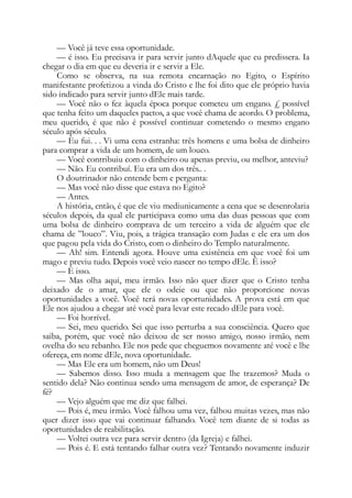 — Você já teve essa oportunidade.
— é isso. Eu precisava ir para servir junto dAquele que eu predissera. Ia
chegar o dia em que eu deveria ir e servir a Ele.
Como se observa, na sua remota encarnação no Egito, o Espírito
manifestante profetizou a vinda do Cristo e lhe foi dito que ele próprio havia
sido indicado para servir junto dEle mais tarde.
— Você não o fez àquela época porque cometeu um engano. £ possível
que tenha feito um daqueles pactos, a que você chama de acordo. O problema,
meu querido, é que não é possível continuar cometendo o mesmo engano
século após século.
— Eu fui. . . Vi uma cena estranha: três homens e uma bolsa de dinheiro
para comprar a vida de um homem, de um louco.
— Você contribuiu com o dinheiro ou apenas previu, ou melhor, anteviu?
— Não. Eu contribuí. Eu era um dos três.. .
O doutrinador não entende bem e pergunta:
— Mas você não disse que estava no Egito?
— Antes.
A história, então, é que ele viu mediunicamente a cena que se desenrolaria
séculos depois, da qual ele participava como uma das duas pessoas que com
uma bolsa de dinheiro comprava de um terceiro a vida de alguém que ele
chama de ”louco”. Viu, pois, a trágica transação com Judas e ele era um dos
que pagou pela vida do Cristo, com o dinheiro do Templo naturalmente.
— Ah! sim. Entendi agora. Houve uma existência em que você foi um
mago e previu tudo. Depois você veio nascer no tempo dEle. É isso?
— E isso.
— Mas olha aqui, meu irmão. Isso não quer dizer que o Cristo tenha
deixado de o amar, que ele o odeie ou que não proporcione novas
oportunidades a você. Você terá novas oportunidades. A prova está em que
Ele nos ajudou a chegar até você para levar este recado dEle para você.
— Foi horrível.
— Sei, meu querido. Sei que isso perturba a sua consciência. Quero que
saiba, porém, que você não deixou de ser nosso amigo, nosso irmão, nem
ovelha do seu rebanho. Ele nos pede que cheguemos novamente até você e lhe
ofereça, em nome dEle, nova oportunidade.
— Mas Ele era um homem, não um Deus!
— Sabemos disso. Isso muda a mensagem que lhe trazemos? Muda o
sentido dela? Não continua sendo uma mensagem de amor, de esperança? De
fé?
— Vejo alguém que me diz que falhei.
— Pois é, meu irmão. Você falhou uma vez, falhou muitas vezes, mas não
quer dizer isso que vai continuar falhando. Você tem diante de si todas as
oportunidades de reabilitação.
— Voltei outra vez para servir dentro (da Igreja) e falhei.
— Pois é. E está tentando falhar outra vez? Tentando novamente induzir
 