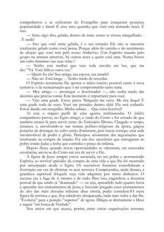 companheiros a se utilizarem do Evangelho para conquistar posições,
popularidade e fama? É isso, meu querido, que você está tentando fazer. É
isso.
— Sinto algo frio, gelado, dentro de mim, como se tivesse mergulhado. .
. É tarde!
— Isso que você sente gelado, é o seu coração. Ele não se encontra
totalmente gelado como você pensa. Porque além do carinho e do sentimento
de afeição que você tem pelo nosso Ambrósio (Um Espírito tratado pelo
grupo na semana anterior), há outros seres a quem você ama. Nunca houve
um vulto feminino nas suas vidas ?
— Tenho esta mulher que vejo toda envolta em luz, que me
diz: ”Vá. Você falhou outra vez.”
— Quem foi ela? Sua amiga, sua esposa, sua amada?
— Não sei. Está longe. . . Tenho medo de recordar.
O Espírito certamente lhe aponta o único roteiro possível rumo à nova
tentativa: o da reencarnação que o ser comprometido tanto teme.
— Meu amigo — prossegue o doutrinador —, não tenha medo das
decisões que precisa tomar. Este momento é importante para você.
— Vejo uma grade. Estou preso. Ninguém me ouve. Me tira daqui! É
uma grade toda de ouro. Você me prendeu dentro dela! Ela está rodando.
Estou dando um mergulho. Minha cabeça. . . Que coisa horrível!
Aí está o trágico perfil de uma agonia multissecular. O infeliz
companheiro previu, no Egito antigo, a vinda do Cristo e foi avisado de que
também estaria lá para servir junto do Emissário Divino. Chegado o tempo,
renasceu e, envolvendo-se nas tramas político-religiosas da época, galgou
posições de destaque no culto então dominante, pois trazia consigo uma sede
incontrolável de poder e glória. Participou ativamente das negociações que
resultaram na compra da traição. Foi um dos sacerdotes que entregaram ao
pobre irmão Judas a bolsa que continha o preço da infâmia.
Depois disso, quando novas oportunidades se ofereciam, em renovadas
existências, servia-se do Cristo em vez de servir a Ele.
A figura de Jesus sempre esteve associada, no seu pobre e atormentado
Espírito, ao terrível episódio da compra de uma vida e que lhe foi mostrado
por antecipação desde o Egito. Os sucessivos fracassos consolidaram a
frustração em vez de eliminar os seus terrores. Compreendeu, tarde demais, a
grandeza espiritual dAquele cuja vida adquirira por trinta dinheiros. O
recurso era a fuga de si mesmo e de tudo. Para isso, engendrou a doutrina
pessoal de que tendo já ”dominado” — ou seja, aprendido tudo quanto havia
a aprender nos ensinamentos de Jesus, e havendo pregado esses ensinamentos
do alto das mais elevadas tribunas ditas cristãs, podia considerá-lO mera
figura de retórica e que, Sua sabedoria ultrapassada, nada mais tinha a dar-lhe.
”Evoluíra” para a posição ”superior” de agora. Dirigia-se diretamente a Deus
e seguia ”em busca da Verdade”.
Nos meios em que atuava, porém, entre várias organizações terrenas,
 