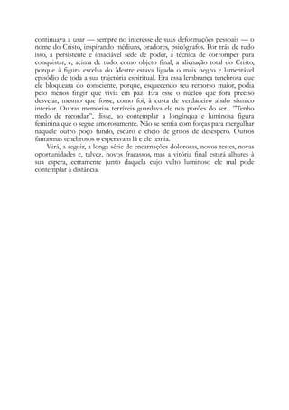 continuava a usar — sempre no interesse de suas deformações pessoais — o
nome do Cristo, inspirando médiuns, oradores, psicógrafos. Por trás de tudo
isso, a persistente e insaciável sede de poder, a técnica de corromper para
conquistar, e, acima de tudo, como objeto final, a alienação total do Cristo,
porque à figura excelsa do Mestre estava ligado o mais negro e lamentável
episódio de toda a sua trajetória espiritual. Era essa lembrança tenebrosa que
ele bloqueara do consciente, porque, esquecendo seu remorso maior, podia
pelo menos fingir que vivia em paz. Era esse o núcleo que fora preciso
desvelar, mesmo que fosse, como foi, à custa de verdadeiro abalo sísmico
interior. Outras memórias terríveis guardava ele nos porões do ser... ”Tenho
medo de recordar”, disse, ao contemplar a longínqua e luminosa figura
feminina que o segue amorosamente. Não se sentia com forças para mergulhar
naquele outro poço fundo, escuro e cheio de gritos de desespero. Outros
fantasmas tenebrosos o esperavam lá e ele temia.
Virá, a seguir, a longa série de encarnações dolorosas, novos testes, novas
oportunidades e, talvez, novos fracassos, mas a vitória final estará alhures à
sua espera, certamente junto daquela cujo vulto luminoso ele mal pode
contemplar à distância.
 