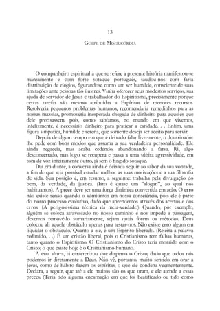13
GOLPE DE MISERICÓRDIA
O companheiro espiritual a que se refere a presente história manifestou-se
mansamente e com forte sotaque português, saudou-nos com farta
distribuição de elogios, figurandose como um ser humilde, consciente de suas
limitações ante pessoas tão ilustres. Vinha oferecer seus modestos serviços, sua
ajuda de servidor de Jesus e trabalhador do Espiritismo, precisamente porque
certas tarefas são mesmo atribuídas a Espíritos de menores recursos.
Resolveria pequenos problemas humanos, recomendaria remedinhos para as
nossas mazelas, promoveria inesperada chegada de dinheiro para aqueles que
dele precisassem, pois, como sabíamos, no mundo em que vivemos,
infelizmente, é necessário dinheiro para praticar a caridade. . . Enfim, uma
figura simpática, humilde e serena, que somente deseja ser aceito para servir.
Depois de algum tempo em que é deixado falar livremente, o doutrinador
lhe pede com bons modos que assuma a sua verdadeira personalidade. Ele
ainda negaceia, mas acaba cedendo, abandonando a farsa. Ri, algo
desconcertado, mas logo se recupera e passa a uma súbita agressividade, em
tom de voz inteiramente outro, já sem o fingido sotaque.
Daí em diante, a conversa ainda é deixada seguir ao sabor da sua vontade,
a fim de que seja possível estudar melhor as suas motivações e a sua filosofia
de vida. Sua posição é, em resumo, a seguinte: trabalha pela divulgação do
bem, da verdade, da justiça. (Isto é quase um ”slogan”, ao qual nos
habituamos). A prece deve ser uma força dinâmica convertida em ação. O erro
não existe senão quando o admitimos em nossa consciência, pois ele é parte
do nosso processo evolutivo, dado que aprendemos através dos acertos e dos
erros. (A perigosíssima técnica da meia-verdade!) Quando, por exemplo,
alguém se coloca atravessado no nosso caminho e nos impede a passagem,
devemos removê-lo sumariamente, sejam quais forem os métodos. Deus
colocou ali aquele obstáculo apenas para testar-nos. Não existe erro algum em
liquidar o obstáculo. Quanto a ele, é um Espírito liberado. (Rejeita a palavra
redimido. . .) É um cristão liberal, pois o Cristianismo tem falhas humanas,
tanto quanto o Espiritismo. O Cristianismo do Cristo teria morrido com o
Cristo; o que existe hoje é o Cristianismo humano.
A essa altura, já caracterizou que dispensa o Cristo, dado que todos nós
podemos ir diretamente a Deus. Não vê, portanto, muito sentido em orar a
Jesus, como de hábito fazem os espíritas, o que ele condena veementemente.
Declara, a seguir, que até a ele muitos são os que oram, e ele atende a essas
preces. (Teria tido alguma encarnação em que foi beatificado ou tido como
 