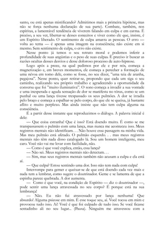 santo, ou está apenas mistificando? Admitimos mais a primeira hipótese, mas
não se força nenhuma declaração de sua parte). Combate, também, nos
espíritas, a lamentável tendência de viverem falando em culpa e em carma. É
preciso, a seu ver, libertar-se desses conceitos e viver como ele que, insiste, é
um Espírito liberado. O sentimento de culpa amarra as pessoas. O erro —
volta ao tema — é apenas uma imagem na consciência; não existe em si
mesmo. Sem sentimento de culpa, o erro não existe.
Nesse ponto já temos o seu retrato moral e podemos inferir a
profundidade de suas angústias e o peso de suas culpas. Ê preciso ir buscar as
razões ocultas desses desvios e desse doloroso processo de auto-hipnose.
Logo após a prece, na qual pedimos por ele e por nós, começa a
magnetização e, em breves momentos, ele começa a perceber a formação de
uma névoa em tomo dele, como se fosse, no seu dizer, ”uma teia de aranha,
pegajosa”. Nesse ponto, quer retirar-se, propondo que cada um siga o seu
caminho, realizando seu próprio trabalho e agradecendo a oportunidade da
conversa que foi ”muito iluminativa”. O sono começa a invadir a sua vontade
e uma inesperada e aguda sensação de dor se manifesta no tórax, como se um
punhal ou uma lança tivesse trespassado os seus pulmões. A dor se irradia
pelo braço e começa a espalhar-se pelo corpo, do que ele se queixa, já bastante
aflito e muito perplexo. Mas ainda insiste que não tem culpa alguma na
consciência.
É a partir desse instante que reproduzimos o diálogo. A palavra inicial é
dele:
— Que coisa estranha! Que é isso? Está doendo muito. É como se me
transpassassem o pulmão com uma lança, mas nunca me aconteceu isso. Meus
registros mentais não identificam. . . Não houve essa passagem na minha vida.
Mas meu pulmão está afetado. O pulmão esquerdo. . . mas meus registros
mentais não têm nada disso catalogado lá. Sou um homem inteligente, meu
caro. Você não vai me levar com facilidade, não.
— Como é que você explica, então, essa lança?
— Não sei. Meus registros mentais não detectam. . .
— Sim, mas seus registros mentais também não acusam a culpa e ela está
aí.
— Que culpa? Estou sentindo uma dor. Isso não tem nada com culpa!
Interrompe para gemer e queixar-se de que está doendo cada vez mais e
nada tem a lembrar, como sugere o doutrinador. Geme e se lamenta de que a
espinha parece quebrada. A dor aumenta.
— Como é que você, na condição de Espírito — diz o doutrinador —,
pode sentir uma lança atravessada no seu corpo? É porque está na sua
lembrança!
— Não. Eu não fui atravessado por lança nenhuma! Que
absurdo! Alguma psicose em mim. É esse toque seu, aí. Você tocou em mim e
provocou tudo isso. Ai! Você é que foi culpado de tudo isso. Se você ficasse
sentadinho ali no seu lugar... (Pausa). Ninguém me atravessou com a
 