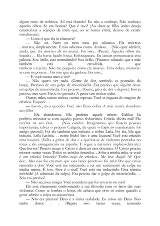 algum resto de nobreza. Ai! está doendo! Eu não a conheço. Não conheço
aqueles olhos. Se era bonita? Que é isso? (Ao dizer-se filho único deseja
caracterizar a rejeição da irmã que, ao se tomar cristã, deixou de existir
socialmente).
— Como é que ela se chamava?
— Não sei. Nem eu nem meu pai sabemos. Ela morreu.
.. morreu, simplesmente. E não sabemos como. Acabou. . . (Não quer admitir,
ainda, que ela morreu ali na arena). Foi isso... (Pausa). Aqueles olhos me
fitando. . . Ela havia ficado louca. Enlouqueceu. Eu jamais pronunciaria essa
palavra. Sou órfão, está entendendo? Sou órfão. (Ficamos sabendo que a mãe
também está ali, envolvida, e que
também a rejeita). Não me pergunte como ela morreu. Uma nobre, misturar-
se com os porcos.. . Foi isso que ela ganhou. Foi isso...
— E você nunca mais a viu?
— Não quero ver nada. (Geme de dor, sentindo as pontadas da
lança). Precisou de um golpe de misericórdia. Era preciso que alguém desse
um golpe de misericórdia. Era preciso... (Geme, grita de dor e depois:) Isso já
passou, meu caro. Ficou no passado. A gente tem muitas mães.
Outras mães, outras noivas, outras esposas. Você se esquece do magote de
cristãos. Esquece. . .
— Escute, meu querido. Você não ficou órfão. A mãe nunca abandona
um filho.
— Ela abandonou. Ela preferiu aquele mísero Galileu lá;
preferiu misturar-se com aqueles porcos fedorentos. Cristão cheira mal! Ela
recebia na sua casa. . . (Não conclui. Imaginamos que fossem pessoas
importantes, talvez o próprio Caligula, de quem o Espírito manifestante foi
amigo pessoal). Foi ela também que induziu a nobre Leila. Foi ela. Ela que
induziu. Leila Lavínia. . . nome lindo! Isto é uma loucura! Você está criando
uma loucura. (Volta a gritar de dor e a queixar-se de violentas pontadas no
tórax e do esmagamento na espinha. E segue a narrativa implacavelmente:)
Que horror! Preciso matar o Cristo e destruir essa doutrina. O Cristo precisa
morrer outras vezes. Todos os cristãos imundos. .. Solte a minha mão, se você
é um cristão! Imundo! Tenho nojo de cristãos... Me leve daqui! Ai! Que
dor... Mas não foi em mim que essa lança penetrou: foi nela! Por que estou
sentindo a dor? Você está me induzindo a ter um sentimento de culpa na
minha mente. É isso. Esse é o mal! Você está me induzindo. Essa técnica
mórbida! (A admissão da culpa). Era preciso dar o golpe de misericórdia. . .
Não era preciso?
— Não sei, meu amigo. Você considera que foi um erro ou não?
Ele está claramente confrontando a sua filosofia com os fatos das suas
vivências. Como se lembra o leitor, ele achava que erro só existe quando a
gente admite a culpa na consciência.
— Não era preciso? Deus é a única realidade. Eu estou em Deus. Não
tenho dores. . . (Repete isso várias vezes, tentando
 