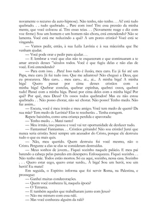 novamente o recurso da auto-hipnose). Não tenho, não tenho. . . Ai! está tudo
quebrado. . . tudo quebrado. .. Pare com isso! Tire essa pressão da minha
mente, que você colocou aí. Tire essas teias. . . (Novamente reage e diz com
voz firme:) Sou um homem e um homem não chora, está entendendo? Não se
lamenta. Você está me reduzindo a quê? A um porco cristão? Você está se
vingando.
— Vamos pedir, então, à sua Leila Lavínia e à sua mãezinha que lhe
venham ajudar.
— Você pode orar e pedir para ajudar. . .
— E lembrar a você que elas não te esqueceram e que continuaram a te
amar através desses ”séculos todos. Você é que fugiu delas e não elas de
você. Está entendendo?
— Para com isso. . .Para! Isso tudo é ilusão, meu caro. Eu já fui até um
Papa, meu caro. Já fui tudo isso. Que me adiantou? Não cheguei a Deus, que
eu procurava. Meu caro.. . meu caro... ai... ai... A minha biga! A minha
biga! Quero passar por cima desses cristãos com a
minha biga! Quebrar costelas, quebrar espinhas, quebrei ossos, quebrei
tudo! Passei com a minha biga. Passei por cima deles com a minha biga! Por
quê? Por quê, meu Deus? Os ossos todos quebrados! Mas eu não estou
quebrado. . . Não posso chorar, não sei chorar. Não posso! Tenho medo. Não
faz assim...
— Escuta, você é meu irmão e meu amigo. Você tem medo de quem? Da
sua mãe? Tem medo de Lavínia? Elas te receberão. .. Tenha coragem.
Repete baixinho, como uma criança perdida e apavorada:
— Tenho medo. .-. Matei tanto!
— Meu irmão, isso passou e você vai ter oportunidade de desfazer tudo.
— Fantasmas! Fantasmas. . . Cristãos gritando! Não sou cristão! Jurei que
nunca seria cristão. Serei sempre um acusador do Cristo, porque ele destruiu
tudo o que eu mais quis.
— Não, meu querido. Quem destruiu foi você mesmo, não o
Cristo. Pergunte a elas se elas se consideram destruídas.
— Meus sonhos de jovem... Fiquei sozinho naquele palácio. E meu pai
batendo a cabeça pelas paredes em desespero. Enlouqueceu. Fiquei sozinho. . .
Não tenho mãe. Todos estão mortos. Só eu aqui, sozinho, nessa casa. Sozinho
. . . Quero estar cego, quero estar surdo... A biga! Sou um herói, sou um
herói! Eu matei!
Em seguida, o Espírito informa que foi servir Roma, na Palestina, e
prossegue:
— Ganhei muitas condecorações.
— Quem você conheceu lá, naquela época?
— O Tetrarca.
— E também aqueles que trabalharam junto com Jesus?
— Não me misturo com essa ralé.
— Mas você conheceu alguém da ralé?
 