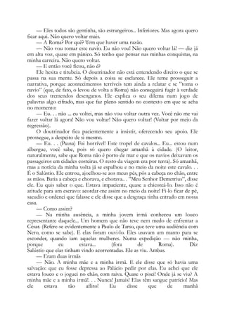 — Eles todos são gentinha, são estrangeiros... Inferiores. Mas agora quero
ficar aqui. Não quero voltar mais.
— A Roma? Por quê? Tem que haver uma razão.
— Não vou tomar este navio. Eu não vou! Não quero voltar lá! — diz já
em alta voz, quase em pânico. Só tenho que pensar nas minhas conquistas, na
minha carreira. Não quero voltar.
— E então você ficou, não é?
Ele hesita e titubeia. O doutrinador não está entendendo direito o que se
passa na sua mente. Só depois a coisa se esclarece. Ele teme prosseguir a
narrativa, porque acontecimentos terríveis tem ainda a relatar e se ”toma o
navio” (que, de fato, o levou de volta a Roma) não conseguirá fugir à verdade
dos seus tremendos desenganos. Ele explica o seu dilema num jogo de
palavras algo cifrado, mas que faz pleno sentido no contexto em que se acha
no momento:
— Eu. . . não ... eu voltei, mas não vou voltar outra vez. Você não me vai
fazer voltar lá agora! Não vou voltar! Não quero voltar! (Voltar por meio da
regressão).
O doutrinador fica pacientemente a insistir, oferecendo seu apoio. Ele
prossegue, a despeito de si mesmo.
— Eu. . . (Pausa) Foi horrível! Este tropel de cavalos... Eu... estou num
albergue, você sabe, pois só quero chegar amanhã à cidade. (O leitor,
naturalmente, sabe que Roma não é porto de mar e que os navios deixavam os
passageiros em cidades costeiras. O resto da viagem era por terra). Só amanhã,
mas a notícia da minha volta já se espalhou e no meio da noite este cavalo. . .
É o Salústio. Ele entrou, ajoelhou-se aos meus pés, pôs a cabeça no chão, entre
as mãos. Batia a cabeça e chorava, e chorava.. . ”Meu Senhor Demetrius”, disse
ele. Eu quis saber o que. Estava impaciente, quase a chicoteá-lo. Isso não é
atitude para um escravo: acordar-me assim no meio da noite! Fi-lo ficar de pé,
sacudio e ordenei que falasse e ele disse que a desgraça tinha entrado em nossa
casa.
— Como assim?
— Na minha ausência, a minha jovem irmã conheceu um louco
representante daquele... Um homem que não teve nem medo de enfrentar a
César. (Refere-se evidentemente a Paulo de Tarso, que teve uma audiência com
Nero, como se sabe). E elas foram ouvi-lo. Eles usavam um manto para se
esconder, quando iam aquelas mulheres. Numa expedição — não minha,
porque eu estava... (fora de Roma). Diz
Salústio que elas tinham vindo acorrentadas. Ele as viu. Ambas.
— Eram duas irmãs
— Não. A minha mãe e a minha irmã. E ele disse que só havia uma
salvação: que eu fosse depressa ao Palácio pedir por elas. Eu achei que ele
estava louco e o joguei no chão, com raiva. Quase o pisei! Onde já se viu? A
minha mãe e a minha irmã!. . . Nunca! Jamais! Elas têm sangue patrício! Mas
ele estava tão aflito! Eu disse que de manhã
 