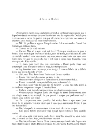 1
A FILHA DE HO-SAN
Observemos, neste caso, a relutância inicial, a verdadeira resistência que o
Espírito oferece ao esforço do doutrinador em levá-lo ao passado. O diálogo é
reproduzido a partir do ponto em que ele começa a expressar sua recusa a
encarar a dura realidade de seus compromissos.
— Não há problema algum. Eu quis assim. Foi uma escolha. Cansei dos
homens, da vida, de tudo.
— Cansou até de você mesmo.
— Cansei. Mas aí, o que você vai fazer? Tem que continuar, ir para a
frente. Vivo num lugar onde não há dias, não há meses, não há anos; há uma
eternidade terrível, uma monotonia que não passa e você não tem nem uma
noite para ver que no outro dia vai o sol raiar e talvez seja diferente. Você
sabe que não. Ê só aquilo.
— É claro, pois você não tem esperança.. . Quem pode viver sem
esperança? Você diz que só existe o hoje, não tem passado.
— Aquilo não é uma esperança, meu amigo, é uma realidade. A realidade
é essa que estou dizendo a você.
— Não, meu filho. Isso é uma ilusão total do seu espírito.
— É uma noite sem dia; nunca vai raiar o dia.
— Mas não somos obrigados a ficar na noite. Somos seres da luz.
— É uma eternidade, uma passividade, uma coisa terrível.
— E como é que você diz que não há futuro?—. Você não sabe como é
terrível esse tempo sem tempo. E horrível isso.
— É claro, você foge do tempo, porque está fugindo do passado.
— Você não pode imaginar como um relógio na Terra é importante. com
um relógio você tem a sensação de que possui o tempo, que pode controla? o
tempo, você é dono das horas.
— Eu compreendo, meu querido. Sei muito bem o que você quer
dizer. E, no entanto, vem me dizer que é tarde para recomeçar. Como é que
isto faz sentido?
— Você não pode nem recomeçar porque aqui não existe tempo.
— Não existe tempo enquanto você estiver nesse contexto, meu querido
irmão.
— Aí onde está você ainda pode dizer: amanhã, amanhã eu dou outro
jeito. Amanhã eu faço. Aqui, você não tem amanhã.
— Você também tem futuro. Neste ponto, meu querido irmão, é que eu te
pedi e repito aqui o apelo. Deixa-nos ajudá-lo a sair desse dilema, desse círculo
 