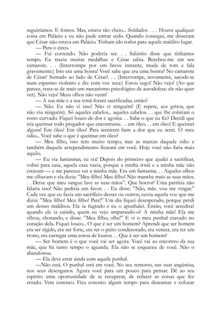 seguiríamos. E fomos. Mas, estava tão cheio... Soldados . . . Houve qualquer
coisa em Palácio e eu não pude entrar cedo. Quando consegui, me disseram
que César não estava em Palácio. Tinham ido todos para aquele maldito lugar.
— Para o circo.
— Fui correndo. Não poderia ser. . . Salústio disse que tínhamos
tempo. Eu trazia muitas medalhas e César sabia. Recebeu-me em seu
camarote. . . (Interrompe por um breve instante, muda de tom e fala
gravemente:) Isto era uma honra! Você sabe que era uma honra? No camarote
de César! Sentado ao lado de César!. . . (Interrompe, novamente, sacode-se
num espasmo violento e diz com voz seca:) Estou cego! Não vejo! (Ao que
parece, trata-se de mais um mecanismo psicológico de autodefesa: ele não quer
ver). Não vejo! Meus olhos não veem!
— A sua mãe e a sua irmã foram sacrificadas, então?
— Não. Eu não vi isso! Não vi ninguém! (E repete, aos gritos, que
não viu ninguém). Só aqueles cabelos... aqueles cabelos. . . que lhe cobriam o
rosto curvado. Fiquei louco de dor e agonia. . . Sabe o que eu fiz? Decidi que
iria queimar todo pregador que encontrasse. . . em óleo. . . em óleo! E queimei
alguns! Em óleo! Em óleo! Para sentirem bem a dor que eu senti. O meu
ódio... Você sabe o que é queimar em óleo?
— Meu filho, isso tem muito tempo, mas as marcas daquele ódio e
também daquele arrependimento ficaram em você. Hoje você não faria mais
aquilo.
— Eu via fantasmas, eu via! Depois do primeiro que ajudei a sacrificar,
voltei para casa, aquela casa vazia, porque a minha irmã e a minha mãe não
estavam — e me pareceu ver a minha mãe. Era um fantasma. . . Aqueles olhos
me olhavam e ela dizia: ”Meu filho! Meu filho! Não manche mais as suas mãos.
. . Deixe que meu sangue lave as suas mãos”. Que horror! Uma patrícia não
falaria isso! Não pediria um favor. . . Eu disse: ”Não, mãe. vou me vingar.”
Cada vez que eu fazia um sacrifício desses ou outros, ouvia aquela voz que me
dizia: ”Meu filho! Meu filho! Pare!” Um dia fiquei desesperado, porque perdi
um desses malditos. Ele ia fugindo e eu o apunhalei. Então, você acredita?
quando ele ia caindo, quem eu vejo amparando-o? A minha mãe! Ela me
olhou, chorando, e disse: ”Meu filho, olhe!” E vi o meu punhal cravado no
coração dela. Fiquei louco... O que é ser um homem? Aprendi que ser homem
era ser rígido, era ser forte, era ter o peito condecorado, era vencer, era ter um
trono, era carregar uma coroa de louros. . . Que é ser um homem?
— Ser homem é o que você vai ser agora. Você vai ao encontro da sua
mãe, que há tanto tempo o aguarda. Ela não se esqueceu de você. Não o
abandonou.
— Ela deve estar ainda com aquele punhal.
—Não está. O punhal está em você. No seu remorso, nas suas angústias,
nos seus desenganos. Agora você para um pouco para pensar. Dê ao seu
espírito uma oportunidade de se recuperar, de refazer as coisas que fez
errado. Vem conosco. Fica conosco algum tempo para descansar e colocar
 